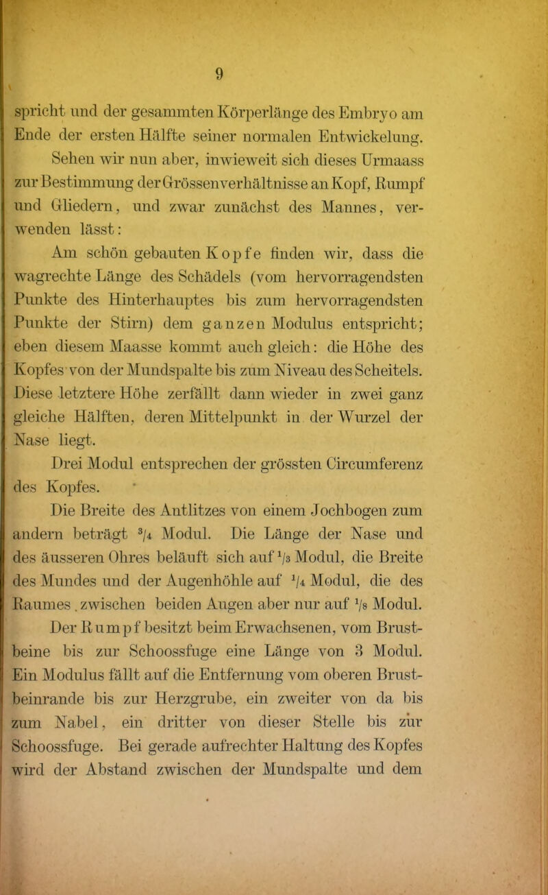 spricht und der gesammten Körperlänge des Embryo am Ende der ersten Hälfte seiner normalen Entwickelung. Sehen wir nun aber, inwieweit sich dieses ürmaass zur Bestimmung der Grössen Verhältnisse an Kopf, Rumpf und Gliedern, und zwar zunächst des Mannes, ver- wenden lässt: Am schön gebauten Kopfe finden wir, dass die wagrechte Länge des Schädels (vom hervorragendsten Punkte des Hinterhauptes bis zum hervorragendsten Punkte der Stirn) dem ganzen Modulus entspricht; eben diesem Maasse kommt auch gleich: die Höhe des Kopfes-von der Mundspalte bis zum Niveau des Scheitels. Diese letztere Höhe zerfällt dann wieder in zwei ganz gleiche Hälften, deren Mittelpunkt in der Wurzel der Nase liegt. Drei Modul entsprechen der grössten Circumferenz des Kopfes. Die Breite des Antlitzes von einem Jochbogen zum andern beträgt Modul. Die Länge der Nase und des äusseren Ohres beläuft sich auf Modul, die Breite des Mundes und der Augenhöhle auf Modul, die des Raumes , zwischen beiden Augen aber nur auf Vs Modul. Der Rumpf besitzt beim Erwachsenen, vom Brust- beine bis zur Schoossfuge eine Länge von 3 Modul. Ein Modulus fällt auf die Entfernung vom oberen Brust- beinrande bis zur Herzgrube, ein zweiter von da bis zum Nabel, ein dritter von dieser Stelle bis ziir Schoossfuge. Bei gerade aufrechter Haltung des Kopfes wird der Abstand zwischen der Mundspalte und dem