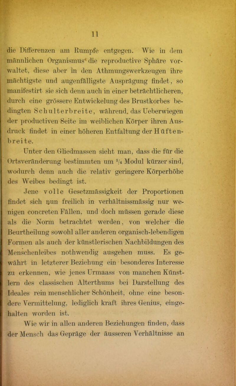 die Differenzen am Rumpfe entgegen. Wie in dem männlichen Organismus die reproductive Sphäre vor- waltet, diese aber in den Athmungswerkzeugen ihre mächtigste und augenfälligste Ausprägung findet, so manifestirt sie sich denn auch in einer beträchthcheren, durch eine grössere Entwickelung des Brustkorbes be- dingten Schulterbreite, während, das Ueberwiegen der productiven Seite im weiblichen Körper ihren Aus- druck findet in einer höheren Entfaltung der Hüften- breite. Unter den Clliedmassen sieht man, dass die für die Ortsveränderung bestimmten um \/4 Modul kürzer sind, wodurch denn auch die relativ geringere Körperhöhe des Weibes bedingt ist. Jene volle Gesetzmässigkeit der Proportionen findet sich ijun freilich in verhältnissmässig nur we- nigen concreten Fällen, und doch müssen gerade diese als die Norm betrachtet werden, von welcher die ßeurtheilung sowohl aller anderen organisch-lebendigen Formen als auch der künstlerischen Nachbildungen des Menschenleibes nothwendig ausgehen muss. Es ge- währt in letzterer Beziehung ein besonderes Interesse zu erkennen, wie jenes ürmaass von manchen Künst- lern des classischen Alterthums bei Darstellung des Ideales rein menschlicher Schönheit, ohne eine beson- dere Vermittelung, lediglich kraft ihres Genius, einge- halten worden ist. Wie wir in allen anderen Beziehungen finden, dass der Mensch das Gepräge der äusseren Verhältnisse an