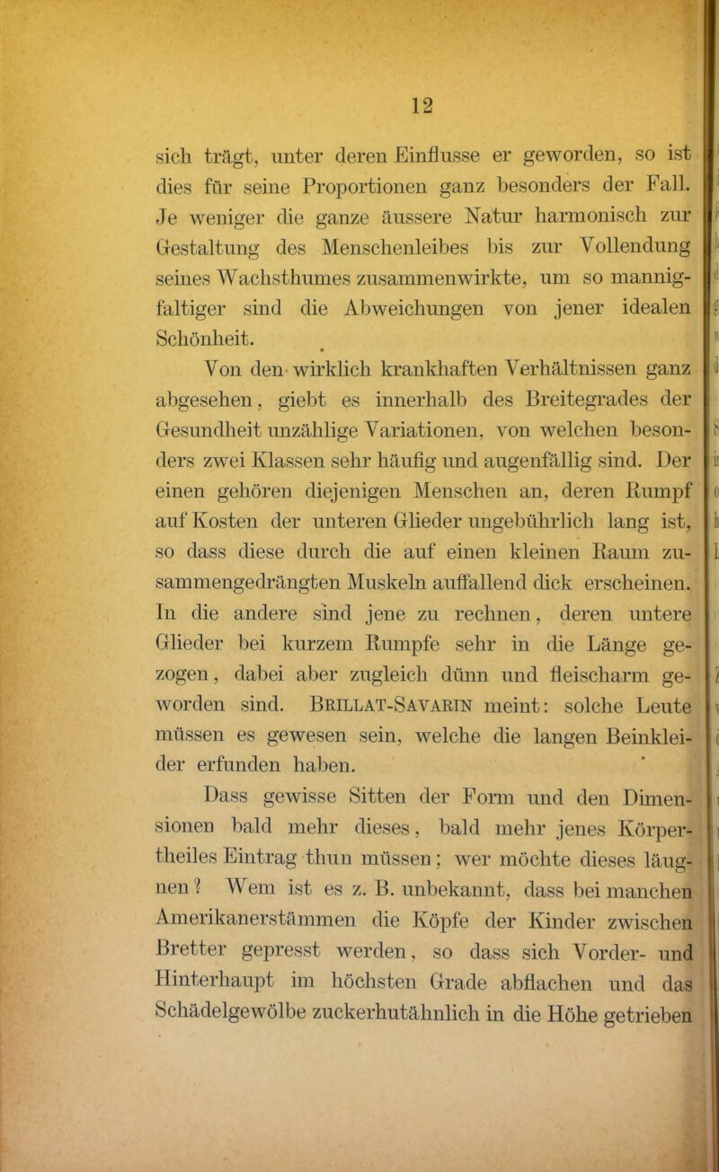 sich trägt, unter deren Einflüsse er geworden, so ist dies für seine Proportionen ganz besonders der Fall. Je weniger die ganze äussere Natur harmonisch zur i Gestaltung des Menschenleibes bis zur Vollendung seines Wachsthumes zusammenwirkte, um so mannig- ' faltiger sind die Abweichungen von jener idealen r Schönheit. ^ Von den- wirklich krankhaften Verhältnissen ganz d abgesehen, giebt es innerhalb des Breitegrades der Gesundheit unzählige Variationen, von welchen beson- ders zwei Klassen sehr häufig und augenfällig sind. Der ii einen gehören diejenigen Menschen an, deren Rumpf o auf Kosten der unteren Glieder ungebührlich lang ist, Ii so dass diese durch die auf einen kleinen Raum zu- l sammenge drängten Muskeln auffallend dick erscheinen. In die andere sind jene zu rechnen, deren untere Glieder bei kurzem Rumpfe sehr in die Länge ge- zogen, dabei aber zugleich dünn und fleischarm ge- 1 worden sind. Brillat-Savarin meint: solche Leute \ müssen es gewesen sein, welche die langen Beinklei- c der erfunden haben. Dass gewisse Sitten der Form und den Dirnen- i sionen bald mehr dieses, bald mehr jenes Körper- i theiles Eintrag thun müssen ; wer möchte dieses läug- j nen ? Wem ist es z. B. unbekannt, dass bei manchen Amerikanerstämmen die Köpfe der Kinder zwischen Bretter gepresst werden, so dass sich Vorder- und Hinterhaupt im höchsten Grade abflachen und das Schädelgewölbe zuckerhutähnlich in die Höhe getrieben