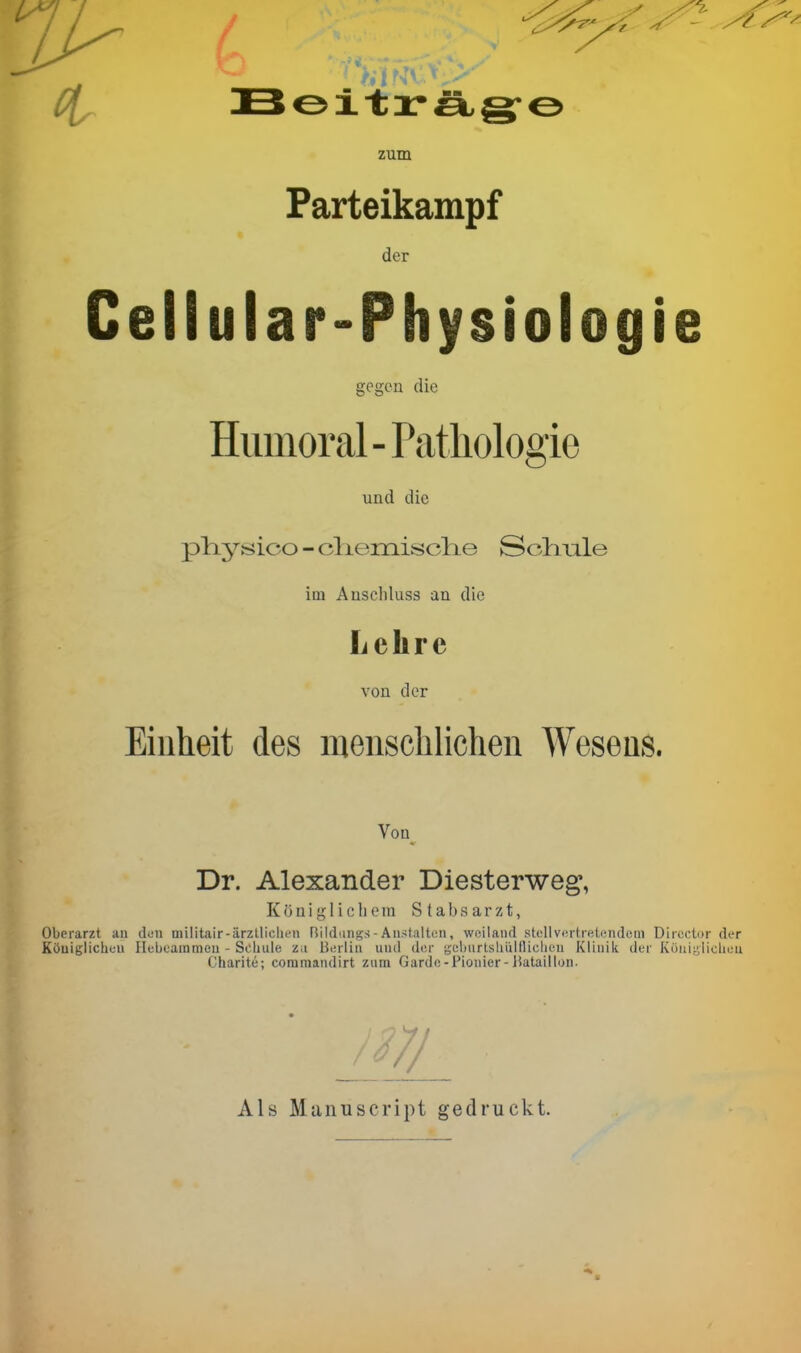 zum Parteikampf der Cellular-Physiologie gegen die Humoral - Patliologie und die plij^sico - cliemisclie Solmle im Auschluss an die Lehre von der Einheit des menschlichen Wesens. Von Dr. Alexander Diesterweg, Köuig 1 icIiem Stabsarzt, Oberarzt an dun militair-ärztliclu'n Rildangs-Austaltun, weiland stellvertretendem Dircctor der Königlichen Ilcbeammeu - Schule z.i Berlin und der geliurtshiiiflielieu Klinik der K()niL;liclien Charite; commandirt zum Garde-Pionier-Bataillon. ■7/ Als Manuscript gedruckt.