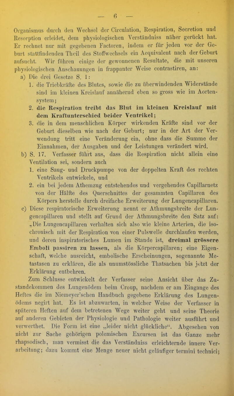 Organismas darch den Wechsel der Circulation, Respiration, Secretioa und Resorption erleidet, dem physiologischen Verständniss näher gerückt hat. Er rechnet nur mit gegebenen Factoren, indem er für jeden vor der Ge- burt stattfindenden Theil des Stoffwechsels ein Aequivaleut nach der Geburt aufsucht. Wir führen einige der gewonnenen Resultate, die mit unseren physiologischen Auscliauungen in frappanter Weise contrastiren, an: a) Die drei Gesetze S. 1 : 1. die Triebkräfte des Blutes, sowie die zu überwindenden Widerstände sind im kleinen Kreislauf annähernd eben so gross wie im Aorten- system; 2. die Respiration treibt das Blut im kleinen Kreislauf mit dem Kraftunterseliied beider Ventrikel; 3. die in dem menschlichen Körper wirkenden Kräfte sind vor der Geburt dieselben wie nach der Geburt; nur in der Art der Ver- wendung tritt eine Veränderung ein, ohne dass die Summe der Einnahmen, der Ausgaben und der Leistungen verändert wird. b) S. 17. Verfasser führt aus, dass die Respiration nicht allein eine Ventilation sei, sondern auch 1. eine Saug- und Druckpumpe von der doppelten Kraft des rechten Ventrikels entwickele, und 2. ein bei jedem Athemzug entstehendes und vergehendes Capillarnetz von der Hälfte des Querschnittes der gesammten Capillaren des Körpers herstelle durch dreifache Erweiterung der Lungencapillaren. c) Diese respiratorische Erweiterung nennt er Athmungsbreite der Lun- gencapillaren und stellt auf Grund der Athmungsbreite den Satz auf: „Die Lungencapillaren verhalten sich also wie kleine Arterien, die iso- chronisch mit der Respiration von einer Pulswelle durchlaufen werden, und deren inspiratorisches Lumen im Stande ist, dreimal grössere Emboli passiren zu lassen, als die Körpercapillaren; eine Eigen- schaft, welche ausreicht, embolische Erscheinungen, sogenannte Me- tastasen zu erklären, die als unumstössliche Thatsachen bis jttzt der Erklärung entbehren. Zum Schlüsse entwickelt der Verfasser seine Ansicht über das Zu- standekommen des Lungenödem beim Croup, nachdem er am Eingange des Heftes die im Niemeyer'schen Handbuch gegebene Erklärung des Lungen- ödems negirt hat. Es ist abzuwarten, in welcher Weise der Verfasser in späteren Heften auf dem betretenen Wege weiter geht imd seine Theorie auf anderen Gebieten der Physiologie und Pathologie weiter ausführt und verwerthet. Die Form ist eine „leider nicht glückliche. Abgesehen von nicht zur Sache gehörigen polemischen Excursen ist das Ganze mehr rhapsodisch, man vermisst die das Verständniss erleichternde innere Ver- arbeitung; dazu kommt eine Menge neuer nicht geläufiger termini technici;