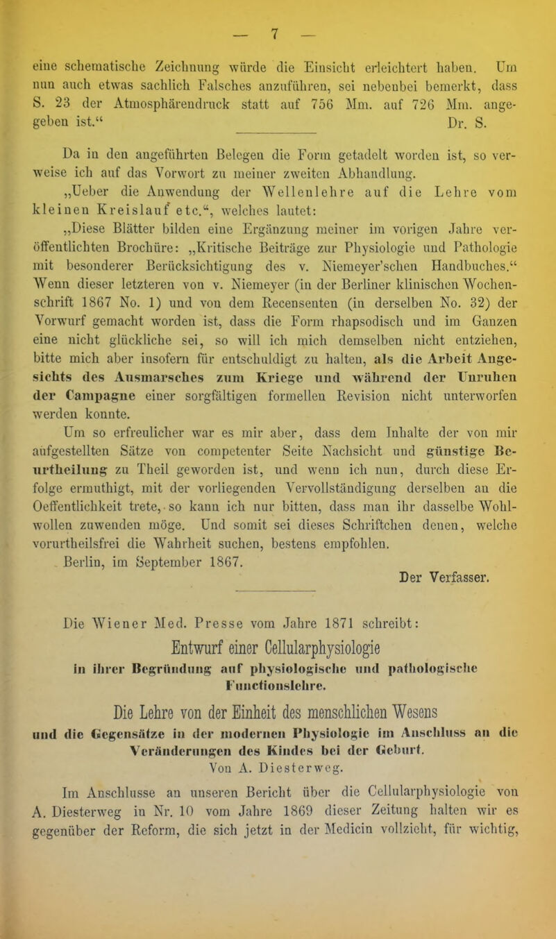 eine sclieraatische Zeichnimg würde die Eiusiclit erleichtert haben. Um nun auch etwas sachlich Falsches anzuführen, sei nebenbei bemerkt, dass S. 23 der Atmosphärendruck statt auf 756 Mm. auf 726 Mm. ange- geben ist. Dr. S. Da in den angeführten Belegen die Form getadelt worden ist, so ver- weise ich auf das Vorwort zu meiner zweiten Abhandlung. „lieber die Anwendung der Wellenlehre auf die Lehre vom kleinen Kreislauf etc., welches lautet: „Diese Blätter bilden eine Ergänzung meiner im vorigen Jahre ver- öffentlichten Brochüre: „Kritische Beiträge zur Physiologie und Pathologie mit besonderer Berücksichtigung des v. Niemeyer'schen Handbuches. Wenn dieser letzteren von v. Niemeyer (in der Berliner klinischen Wochen- schrift 1867 No. 1) und von dem Recensenten (in derselben No. 32) der Vorwurf gemacht worden ist, dass die Form rhapsodisch und im Ganzen eine nicht glückliche sei, so will ich mich demselben nicht entziehen, bitte mich aber insofern für entschuldigt zu halten, als die Arbeit Ange- sichts des Aiismarselies zum Kriege und wälirend der lJuruhcn der Campagne einer sorgfältigen formellen Revision nicht unterworfen werden konnte. Um so erfreulicher war es mir aber, dass dem Inhalte der von mir aufgestellten Sätze von competenter Seite Nachsicht und günstige Be- urtheiluug zu Theil geworden ist, und wenn ich nun, durch diese Er- folge ermuthigt, mit der vorliegenden Vervollständigung derselben au die Oeffentlichkeit trete, so kann ich nur bitten, dass man ihr dasselbe Wohl- wollen zuwenden möge. Und somit sei dieses Schriftchen denen, welche Yorurtheilsfrei die Wahrheit suchen, bestens empfohlen. Berlin, im September 1867. Der Verfasser. Die Wiener Med. Presse vom Jahre 1871 schreibt: Entwurf einer Cellularphysiologie in ihrer Begründung auf physiologische und pathologische f'iinctionslclire. Die Lehre von der Einheit des menschlichen Wesens und die Gegensätze in der modernen Physiologie im Anschluss an die Veränderungen des Kindes bei der Geburt. Von A. Diesterweg. Im Anschlüsse an unseren Bericht über die Cellularphysiologie von A, Diesterweg in Nr. 10 vom Jahre 1869 dieser Zeitung halten wir es gegenüber der Reform, die sich jetzt in der Medicin vollzieht, für wichtig.