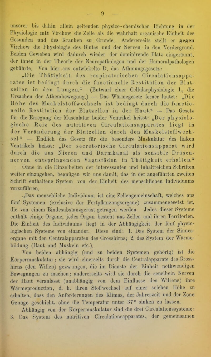 unserer bis daliin allein geltenden physico-chemischen Richtung in der Physiologie mit Virchow die Zelle als die wahrhaft organische Einheit des Gesunden und des Kranken zu Grunde. Andererseits stellt er gegen Virchow die Physiologie des Blutes und der Nerven in den Vordergrund, Beiden Geweben wird dadurch wieder der dominirende Platz eingeräumt, der ihnen in der Theorie der Neuropathologen und der Humoralpathologen gebührte. V^on hier aus entwickelte D. das Athraungsgesetz: „Die Thätigkeit des respiratorischen Circulationsappa- rates ist bedingt durch die functionelle Restitution der Blut- zellen in den Lungen. (Entwurf einer Cellularphysiologie 1., die Ursachen der Athembewegung.) — Das Wärmegesetz ferner lautet: „Die Höhe des Muskelstoffwechsels ist bedingt durch die functio- nelle Restitution der Blutzellen in der Haut. — Das Gesetz für die Erregung der Musculatur beider Ventrikel heisst: „Der physiolo- gische Reiz des nutritiven Circulationsapparates liegt in der Veränderung der Blutzellen durch den Muskelstoffwech- sel. — Endlich das Gesetz für die besondere Muskulatur des linken Ventrikels heisst: „Der secretorische Circulationsapparat wird durch die aus Nieren und Darrakanal als sensible Drüsen- nerven entspringenden Vagusfäden in Thätigkeit erhalten.* Ohne in die Einzelheiten der interessanten und inhaltreichen Schriften weiter einzugehen, begnügen wir uns damit, das in der angeführten zweiten Schrift enthaltene System von der Einheit des menschlichen Individuums vorzuführen. „Das menschliche Individuum ist eine Zellengemeinschaft, welches aus fünf Systemen (exclusive der Fortpflanzungsorgane) zusammengesetzt ist, die von einem Bindesubstanzgerüst getragen werden. Jedes dieser Systeme enthält einige Organe, jedes Organ besteht aus Zellen und ihren Territorien. Die Einheit des Individuums liegt in der Abhängigkeit der fünf physio- logischen Systeme von einander. Diese sind: 1. Das System der Sinnes- organe mit den Centraiapparaten des Grosshirns; 2. das System der Wärrae- bildung (Haut und Muskeln etc.). Von beiden abhängig (und zu beiden Systemen gehörig) ist die Körperrauskulatur; sie wird einerseits durch die Centralapparatc des Gross- hirns (den Willen) gezwungen, die im Dienste der Einheit nothwendigen Bewegungen zu machon; andererseits wird sie durch die sensibeln Nerven der Haut veranlasst (unabhängig von dem Einflüsse des Willens) ihre Wärmeproduction, d. h. ihren Stoilwechsel auf einer solchen Höhe zu erhalten, dass den Anforderungen des Klimas, der Jahreszeit und der Zone Genüge geschieht, ohne die Temperatur unter 37 o sinken zu lassen. Abhängig von der Körpermuskulatur sind die drei Circnlationssysteme: 3, Das System des nutiitiven Circulationsapparates, der gemeinsamen