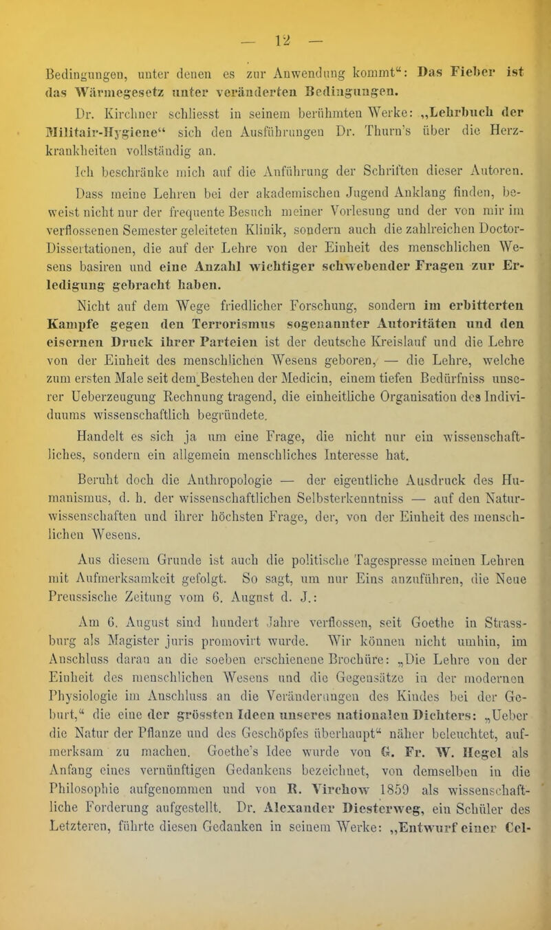 Bedingungen, unter denen es zur Anwendung kommt: Das Fieber ist (las Wärmegesetz unter veränderten Bedingungen. Dr. Kirchner scliliesst in seinem berühmten Werke: „Lehrbueli der Militair-Hygiene sich den Ausführungen Dr. Thurn's über die Herz- krankheiten vollständig an. Ich beschränke micli auf die Anführung der Schriften dieser Autoren. Dass meine Lehren bei der akademischen Jugend Anklang finden, be- weist nicht nur der frequente Besuch meiner Vorlesung und der von mir im verflossenen Semester geleiteten Klinik, sondern auch die zahlreichen Doctor- Dissertationen, die auf der Lehre von der Einheit des menschlichen We- sens basiren und eine Anzahl wichtiger schwebender Fragen zur Er- ledigung gebracht haben. Nicht auf dem Wege friedlicher Forschung, sondern im erbitterten Kamjjfe gegen den Terrorismus sogenannter Autoritäten und den eisernen Druck ihrer Parteien ist der deutsche Kreislauf und die Lehre von der Einheit des menschlichen Wesens geboren, — die Lehre, welche zum ersten Male seit dem^Bestelieu der Medicin, einem tiefen Bedürfniss unse- rer Ueberzeugung Rechnung tragend, die einheitliche Organisation dc3 Indivi- duums wissenschaftlich begründete. Handelt es sich ja um eine Frage, die nicht nur ein wissenschaft- liches, sondern ein allgemein menschliches Interesse hat. Beruht doch die Anthropologie — der eigentliche Ausdruck des Hu- manismus, d. h. der wissenschaftlichen Selbsterkenntniss — auf den Natur- wissenschaften und ihrer höchsten Frage, der, von der Einheit des mensch- lichen Wesens. Aus diesem Grunde ist auch die politische Tagespresse meinen Lehren mit Aufmerksamkeit gefolgt. So sagt, um nur Eins anzuführen, die Neue Preussische Zeitung vom 6. August d. J.: Am G. August sind hundert Jahre verflossen, seit Goethe in Strass- burg als Magister juris promoviit wurde. Wir können nicht umhin, im Anschluss daran an die soeben erschienene Brochüre: „Die Lehre von der Einheit des menschlichen AVesens und die Gegensätze in der modernen Physiologie im Anschluss an die Veräuderimgen des Kindes bei der Ge- burt,'* die eine der grosstcn Ideen unseres nationalen Dichters: „Ueber die Natur der Pflanze und des Geschöpfes überhaupt näher beleuchtet, auf- merksam zu machen. Goethc's Idee wurde von G. Fr. W. Hegel als Anfang eines vernünftigen Gedankens bezeichnet, von demselben in die Philosophie aufgenommen und von R. Virchow 1859 als wissenschaft- liche Forderung aufgestellt. Dr. Alexander Dicstcrweg, ein Schüler des Letzteren, führte diesen Gedanken in seinem Werke: ,,Entwurf einer Cel-