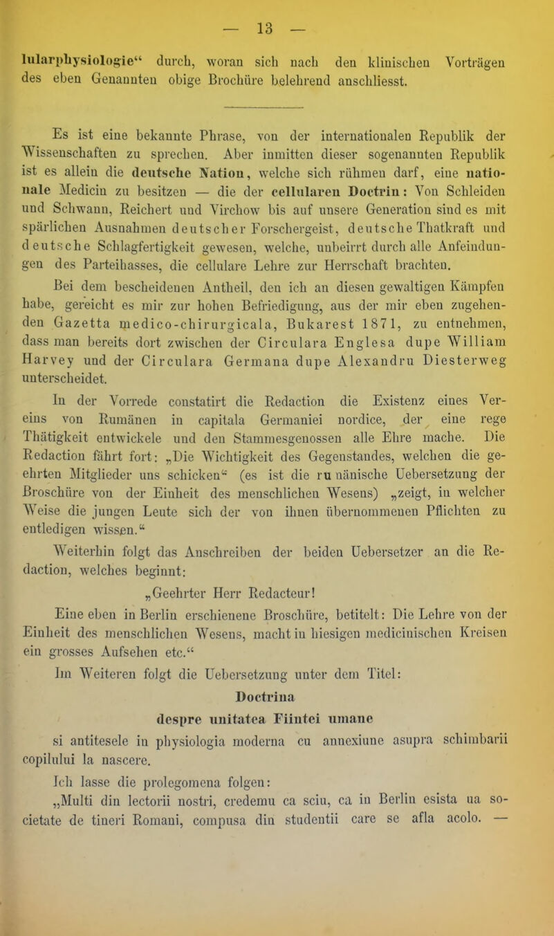 lularphysiologie durch, woran sich nach den klinischen Vorträgen des eben Genannten obige Brochüre belehrend anschliesst. Es ist eine bekannte Phrase, von der internationalen Republik der Wissenschaften zu sprechen. Aber inmitten dieser sogenannten Republik ist es allein die deutsche ^fatiou, welche sich rühmen darf, eine natio- nale Medicin zu besitzen — die der cellulareu Doctrin: Von Schleiden und Schwann, Reichert und Virchow bis auf unsere Generation sind es mit spärlichen Ausnahmen deutscher Forschergeist, deutsche Thatkraft und deutsche Schlagfertigkeit gewesen, welche, unbeirrt durch alle Anfeindun- gen des Parteihasses, die cellulare Lehre zur Herrschaft brachten. Bei dem bescheidenen Antheil, den ich an diesen gewaltigen Kämpfen habe, gereicht es mir zur hohen Befriedigung, aus der mir eben zugehen- |l den Gazetta medico-chirurgicala, Bukarest 1871, zu entnehmen, dass man bereits dort zwischen der Circulara Englesa dupe William Harvey und der Circulara Germana dupe Alexandru Diesterweg unterscheidet. In der Vorrede constatirt die Redaction die Existenz eines Ver- eins von Rumänen in capitala Germaniei nordice, der eine rege Thätigkeit entwickele und den Stammesgenossen alle Ehre mache. Die Redaction fährt fort: „Die Wichtigkeit des Gegenstandes, welchen die ge- ehrten Mitglieder uns schicken'-' (es ist die ru nänische Uebersetzung der Broschüre von der Einheit des menschliehen Wesens) „zeigt, in welcher Weise die jungen Leute sich der von ihnen übernommenen Pflichten zu entledigen wissen. Weiterhin folgt das Anschreiben der beiden Uebersetzer an die Re- daction, welches beginnt: „Geehrter Herr Redacteur! Eine eben in Berlin erschienene Broschüre, betitelt: Die Lehre von der Einheit des menschlichen Wesens, macht in hiesigen mcdicinischen Kreisen ein grosses Aufsehen etc. Im Weiteren folgt die Uebersetzung unter dem Titel: Doetrina despre unitatea Fiintei uniane si antitesele in physiologia moderna cu annexiune asupra schiinbarii copilului la nascerc. Ich lasse die prolcgomena folgen: „Multi din lectorii nostri, credemu ca sciu, ca in Berlin esista ua so- cietate de tineri Romani, compusa din studentii care se afla acolo. —