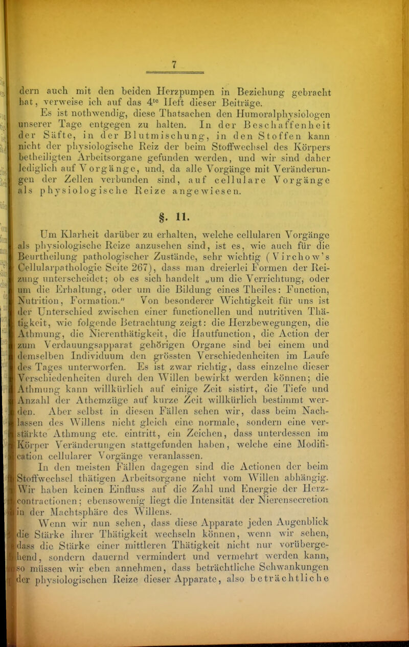 dorn auch mit den beiden Herzpumpen in Bezieluing gebracht hat, verweise ich auf das 4''^ lieft dieser Beiträge. Es ist nothwendig, diese Thatsachen den Humoralphysiologen unserer Tage entgegen zu halten. In der Beschaffenheit der Säfte, in der Blutmischung, in den Stoffen kann nicht der physiologische Reiz der beim Stoffwechsel des Körpers betheiligten Arbeitsorgane gefunden werden, und wir sind daher Jcdiglich auf Vorgänge, und, da alle Vorgänge mit Veränderun- gen der Zellen verbunden sind, auf cellulare Vorgänge als physiologische Reize angewiesen. §. 11. Um Klarheit darüber zu erhalten, welche cellularen Vorgänge als physiologische Reize anzusehen sind, ist es, wie auch für die Beurtheilung pathologischer Zustände, sehr wichtig (Virchow's Cellularpathologie Seite 267), dass man dreierlei Formen der Rei- zung unterscheidet; ob es sich handelt „um die Verrichtung, oder um die Erhaltung, oder um die Bildung eines Theiles: Function, Nut)ition, Formation. Von besonderer Wichtigkeit für uns ist der Unterschied zwischen einer functionellen und nutritiven Thä- tigkeit, wie folgende Betrachtung zeigt: die Ilerzbewegungen, die Athmung, die Nierenthätigkeit, die Ilautfunction, die Action der zum Verdauungsapparat gehörigen Organe sind bei einem und demselben Individuum den grössten Verschiedenheiten im Laufe des Tages unterworfen. Es ist zwar richtig, dass einzelne dieser Verschiedenheiten durch den Willen bewirkt w^erden können; die Athmung kann willkürlich auf einige Zeit sistirt, die Tiefe und Anzahl der Athcmzüge auf kurze Zeit willkürlich bestimmt wer- ilen. Aber selbst in diesen Fällen sehen wir, dass beim Nach- lassen des Willens nicht gleich eine normale, sondern eine ver- stärkte Athmung etc. eintritt, ein Zeichen, dass unterdessen im Körper Veränderungen stattgefunden haben, welche eine Modifi- cation cellularer Vorgänge veranlassen. In den meisten Fällen dagegen sind die Actionen der beim St(tffvvcchsel thätigen Arbeitsorgane nicht vom Willen abhängig. . Wir haben keinen Einfluss auf die Zahl und Energie der Ilcrz- Icontractionen; ebensowenig liegt die Intensität der Nierensecretion in der Machtsphäre des Willens. Wenn wir nun sehen, dass diese Apparate jeden Augenblick die Stärke ihrer Thätigkeit wechseln können, wenn wir sehen, dass die Stärke einer mittleren Thätigkeit nicht nur vorüberge- hend , sondern daueind vermindert und vermehrt werden kann, so müssen wir eben annehmen, dass beträchtliche Schwankungen der phvsiologischen Reize dieser Apparate, also beträchtliche