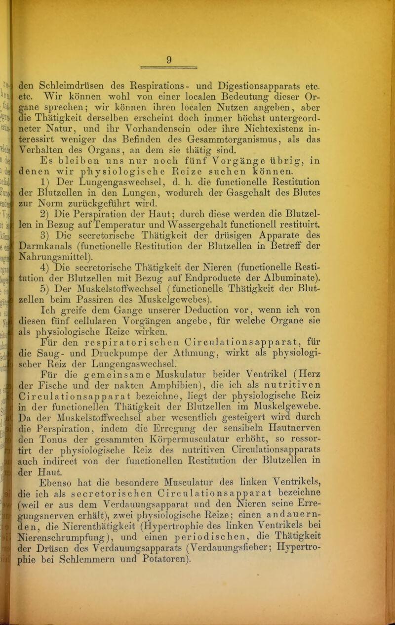 den Schleimdrüsen des Respirations - und Digestionsapparats etc. etc. Wir können wohl von einer localen Bedeutung dieser Or- gane sprechen; wir können ihren localen Nutzen angeben, aber die Thätigkeit derselben erscheint doch immer höchst untergeord- neter Natur, und ihr Vorhandensein oder ihre Nichtexistenz in- teressirt weniger das Befinden des Gesammtorganismus, als das Verhalten des Organs, an dem sie thätig sind. Es bleiben uns nur noch fünf Vorgänge übrig, in denen wir physiologische Reize suchen können. 1) Der Luiigengaswechsel, d. h. die functionelle Restitution der Blutzellen in den Lungen, wodurch der Gasgehalt des Blutes zur Norm zurückgeführt wird. 2) Die Perspiration der Haut; durch diese werden die Blutzel- len in Bezug auf Temperatur und Wassergehalt functionell restituirt. 3) Die secretorische Thätigkeit der drüsigen Apparate des Darmkanals (functionelle Restitution der Blutzellen in Betreff der Nahrungsmittel). 4) Die secretorische Thätigkeit der Nieren (functionelle Resti- tution der Blutzellen mit Bezug auf Endproducte der Albuminate). 5) Der Muskelstoffwechsel (functionelle Thätigkeit der Blut- zellen beim Passiren des Muskelgewebes). Ich greife dem Gange unserer Deduction vor, wenn ich von diesen fünf cellularen Vorgängen angebe, für welche Organe sie als physiologische Reize wirken. Für den respiratorischen Circulationsapparat, für die Saug- und Druckpumpe der Athmung, wirkt als physiologi- scher Reiz der Lungengaswechsel. Für die gemeinsame Muskulatur beider Ventrikel (Herz der Fische und der nakten Amphibien), die ich als nutritiven Circulationsapparat bezeichne, liegt der physiologische Reiz in der functionellen Thätigkeit der Blutzellen im Muskelgewebe. Da der Muskelstoffwechsel aber wesentlich gesteigert wird durch die Perspiration, indem die Erregung der sensibeln Hautnerven den Tonus der gesammten Körpermusculatur erhöht, so ressor- tirt der physiologische Reiz des nutritiven Circulationsapparats auch indirect von der functionellen Restitution der Blutzellen in der Haut. Ebenso hat die besondere Musculatur des linken Ventrikels, die ich als secretorischen Circulationsapparat bezeichne (weil er aus dem Verdauungsappnrat und den Nieren seine Erre- gungsnerven erhält), zwei physiologische Reize; einen andauern- den, die Nierenthätigkeit (Hypertrophie des linken Ventrikels bei Nierenschrumpfung), und einen periodischen, die Thätigkeit der Drüsen des Verdauungsapparats (Verdauungsfieber; Hypertro- phie hei Schlemmern und Potatoren).