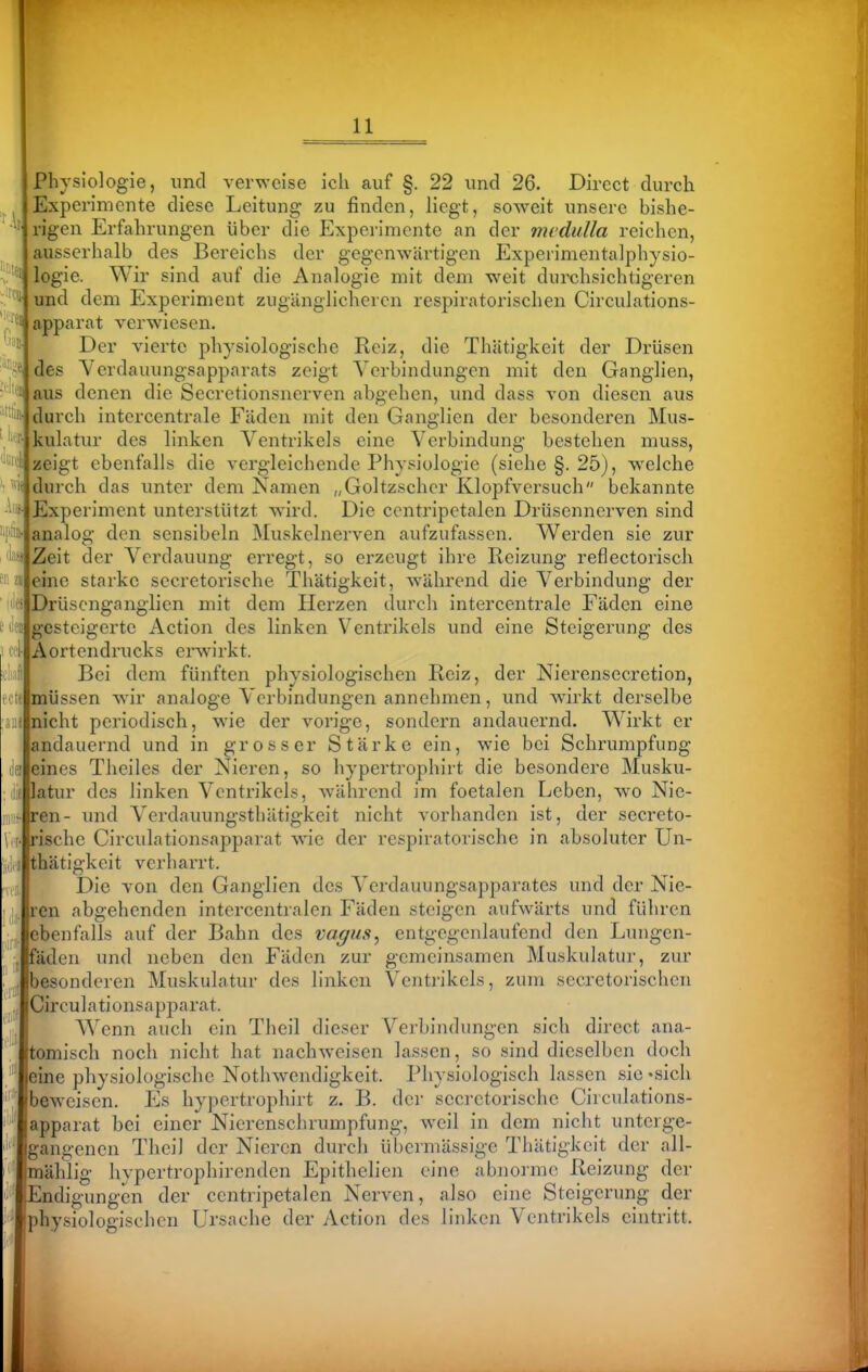 Physiologie, und verweise ich auf §. 22 und 26. Dircct durch Experimente diese Leitung zu finden, liegt, soweit unsere bishe- rigen Erfahrungen über die Experimente an der mcdulla reichen, usserhalb des Bereichs der gegenwärtigen Experimentalphysio- ogie. Wir sind auf die Analogie mit dem weit durchsichtigeren nd dem Experiment zugänglicheren respiratorischen Circulations- ^pparat verwiesen. Der vierte physiologische Reiz, die Thätigkeit der Drüsen des Yerdauungsapparats zeigt Verbindungen mit den Ganglien, aus denen die Secretionsnerven abgehen, und dass von diesen aus durch intercentrale Fäden mit den Ganglien der besonderen Mus- ikulatur des linken Ventrikels eine Verbindung bestehen muss, ; zeigt ebenfalls die vergleichende Physiologie (siehe §. 25), welche durch das unter dem Namen „Goltzschcr Klopfvei'such bekannte Experiment unterstützt wird. Die ccntripetalen Drüsennerven sind analog den sensibeln Muskclnerven aufzufassen. Werden sie zur Zeit der Verdauung erregt, so erzeugt ihre Reizung reflectorisch eine starke secretorische Thätigkeit, w^ährend die Verbindung der Drüscnganglien mit dem Herzen durch intercentrale Fäden eine gesteigerte Action des linken Ventrikels und eine Steigerung des Aortendrucks erwirkt. Bei dem fünften physiologischen Reiz, der Nierensecretion, müssen wnr analoge Verbindungen annehmen, und wirkt derselbe nicht periodisch, wie der vorige, sondern andauernd. Wirkt er andauernd und in grosser Stärke ein, wie bei Schrumpfung eines Theiles der Nieren, so hypertrophirt die besondere Musku- latur des linken Ventrikels, während im foetalen Leben, wo Nie- ren- und Verdauungsthätigkeit nicht vorhanden ist, der secreto- rische Circiilationsapparat wie der respiratorische in absoluter Un- thätigkeit verharrt. Die von den Ganglien des Verdauungsapparates und der Nie- ren abgehenden intercentralen Fäden steigen aufwärts und führen ebenfalls auf der Bahn des vagus^ entgegenlaufend den Lungen- fäden und neben den Fäden zur gemeinsamen Muskulatur, zur besonderen Muskulatur des linken Ventrikels, zum secretorischcn Circulationsapparat. Wenn auch ein Theil dieser Verbindungen sich direct ana- tomisch noch nicht hat nachweisen lassen, so sind dieselben doch eine physiologische Nothwendigkeit. Physiologisch lassen sie -sich beweisen. Es hypertrophirt z. B. der secretorische Circulations- mählig hypertrophirenden Epithelien eine abnorme Reizung der Endigungen der ccntripetalen Nerven, also eine Steigerung der physiologischen Ursache der Action des linken Ventrikels eintritt.