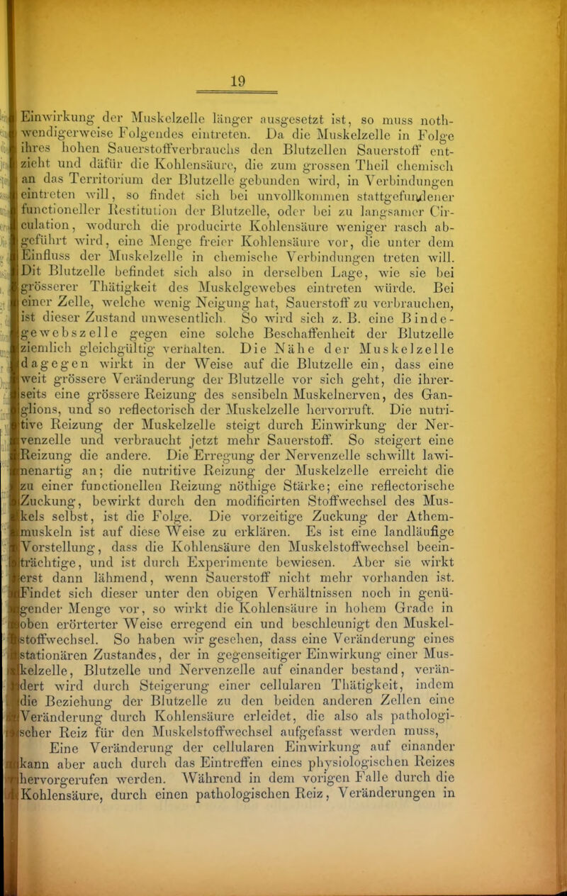 EiriAvirkung der Muskolzellc liingcr ausgesetzt ist, so muss noth- wendigerwcise Folgendes eintreten. Da die Miiskelzelle in Folge ihres hohen SauerstoftVerbrauclis den Bliitzcllen Sauerstoff ent- zieht und dafür die Kohlensäure, die zum grossen Theil chemisch an das Territorium der Blutzelle gebunden wird, in Verbindungen eintreten will, so findet sich bei unvollkommen stattgefuivlener functioneller Kestitution der Blutzelle, oder bei zu huigsamer Cir- culntion, wodurch die producirte Kohlensäure weniger rasch ab- geführt wird, eine Menge freier Kohlensäure vor, die unter dem Einfluss der Muskelzelle in chemische Verbindungen treten will. Dit Blutzelle befindet sich also in derselben Lage, wie sie bei grösserer Thätigkeit des Muskelgewebes eintreten würde. Bei einer Zelle, welche wenig Neigung hat, Sauerstoff zu verbrauchen, ist dieser Zustand unwesentlich. So wird sich z.B. eine Binde- gewebszelle gegen eine solche Beschaffenheit der Blutzelle ziendich gleichgültig veriialten. Die Nähe der Muskelzelle dagegen wirkt in der Weise auf die Blutzelle ein, dass eine weit grössere Veränderung der Blutzelle vor sich geht, die ihrer- seits eine grössere Reizung des sensibeln Muskelnerven, des Gan- glions, und so reflectorisch der Muskelzelle hervorruft. Die nutri- tive Reizung der Muskelzelle steigt durch Einwirkung der Ner- venzelle und verbraucht jetzt mehr Sauerstoff. So steigert eine leizung die andere. Die Erregung der Nervenzelle schwillt lawi- enartig an; die nutritive Reizung der Muskelzelle erreicht die u einer functionellen Reizung nöthige Stärke; eine reflectorische Zuckung, bewii-kt durch den modificirten Stoffwechsel des Mus- eis selbst, ist die Folge. Die vorzeitige Zuckung der Athem- uskeln ist auf diese Weise zu erklären. Es ist eine landläufige Vorstellung, dass die Kohlensäure den Muskelstoffwechsel beein- rächtige, und ist durch Experimente bewiesen. Aber sie wirkt erst dann lähmend, wenn Sauerstoff nicht mehr vorhanden ist. indet sich dieser unter den obigen Verhältnissen noch in genü- ender Menge vor, so wirkt die Kohlensäure in hohem Grade in oben erörterter W^eise erregend ein und beschleunigt den Muskel- toffwechsel. So haben wir gesellen, dass eine Veränderung eines stationären Zustandes, der in gegenseitiger Einwirkung einer Mus- kelzelle, Blutzelle und Nervenzelle auf einander bestand, verän- dert wird durch Steigerung einer cellularen Thätigkeit, indem die Beziehung der Blutzelle zu den beiden anderen Zellen eine Veränderung durch Kohlensäure erleidet, die also als pathologi- scher Reiz für den Muskelstoffwechsel aufgefasst werden muss. Eine Veränderung der cellularen Einwirkung auf einander kann aber auch durch das Eintreffen eines physiologischen Reizes hervorgerufen werden. AVährend in dem vorigen Falle durch die Kohlensäure, durch einen pathologischen Reiz, Veränderungen in