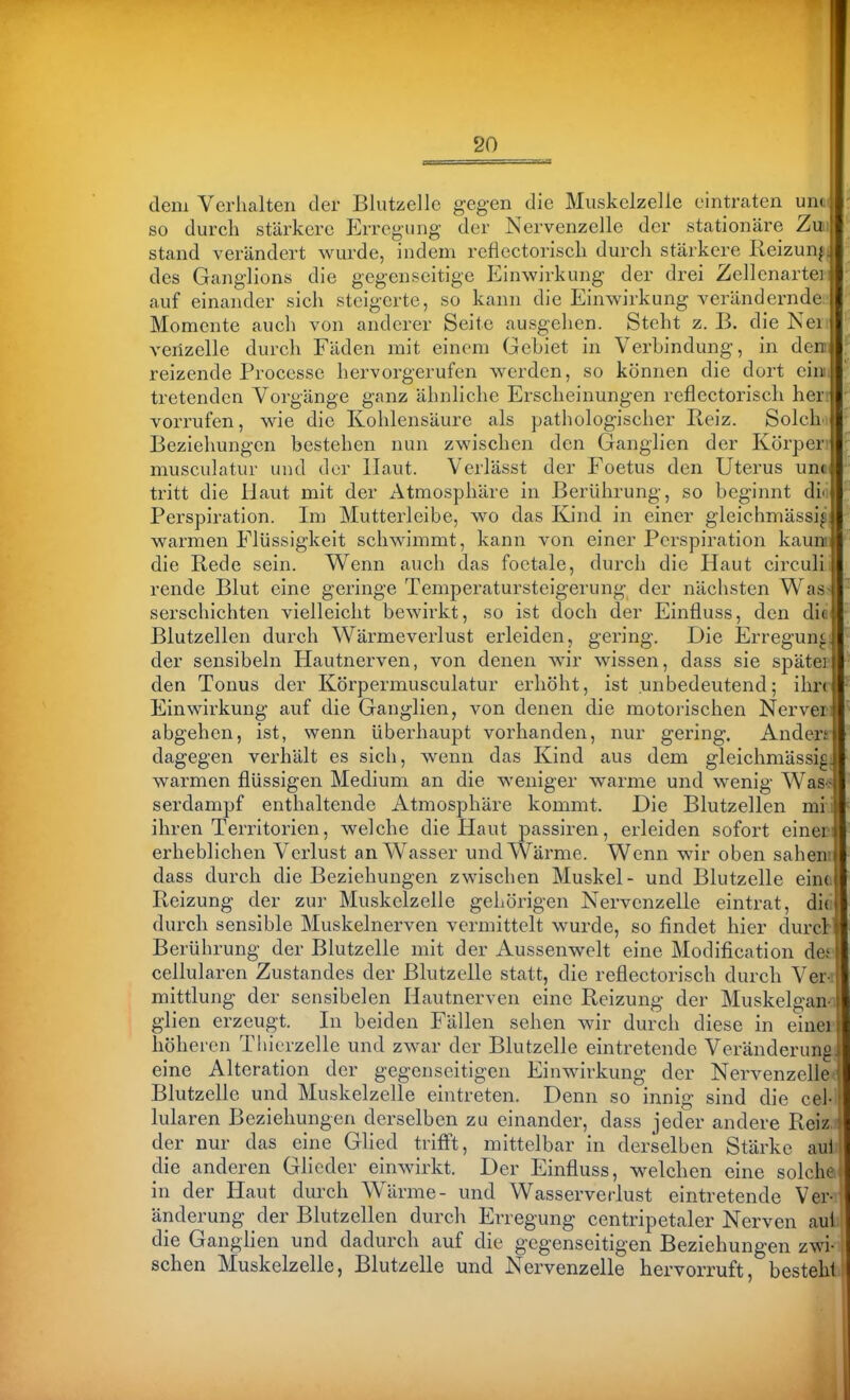 - ' ' I ' I ' I T*-^ dem Verlialten der Bliitzclle gegen die Muskelzelle eintraten un( so durch stärkere Erregung der Nervenzelle der stationäre Zw stand verändert wurde, indem reflcctoriscli durch stärkere Reizunjj des Ganglions die gegenseitige Einwirkung der drei Zellenartei auf einander sich steigerte, so kann die Einwirkung verändernde Momente auch von anderer Seite ausgehen. Steht z. B. die Nei venzelle durch Fäden mit einem GeLiet in Verbindung, in den reizende Processe hervorgerufen werden, so können die dort eini tretenden Vorgänge ganz ähnliche Erscheinungen reflcctoriscli heri vorrufen, wie die Kohlensäure als pathologischer Reiz. Solchi Beziehungen bestehen nun zwischen den Ganglien der Körperr musculatur und der Haut. Verlässt der Foetus den Uterus imo tritt die Haut mit der Atmosphäre in Berührung, so beginnt diii Perspiration. Im Mutterleibe, wo das Kind in einer gleichmässi^ warmen Flüssigkeit schwimmt, kann von einer Perspiration kaum die Rede sein. W^enn auch das foetale, durch die Haut circuli rende Blut eine geringe Temperatursteigerung der nächsten Was- serschichten vielleicht bewirkt, so ist doch der Einfluss, den dit Blutzellen durch Wärmeverlust erleiden, gering. Die Erregun« der sensibeln Hautnerven, von denen wir wissen, dass sie spätei den Tonus der Körpermusculatur erhöht, ist unbedeutend; ihr» Einwirkung auf die Ganglien, von denen die motorischen Nerver: abgehen, ist, wenn überhaupt vorhanden, nur gering. Anden dagegen verhält es sich, wenn das Kind aus dem gleichmässig, warmen flüssigen Medium an die weniger warme und wenig Was> serdampf enthaltende Atmosphäre kommt. Die Blutzellen mii ihren Territorien, welche die Haut passiren, erleiden sofort einer erheblichen Verlust an Wasser und Wärme. Wenn wir oben sahen: dass durch die Beziehungen zwischen Muskel- und Blutzelle eine. Reizung der zur Muskelzelle gehörigen Nervenzelle eintrat, did durch sensible Muskelnerven vermittelt wurde, so findet hier durcl:' Berührung der Blutzelle mit der Aussenwelt eine Modification dei cellularen Zustandes der Blutzelle statt, die refleetorisch durch Veri: mittlung der sensibelen Hautnerven eine Reizung der Muskelgano glien erzeugt. In beiden Fällen sehen wir durch diese in einer höheren Tliierzelle und zwar der Blutzelle eintretende Veränderung eine Alteration der gegenseitigen Einwirkung der Nervenzelle^ Blutzelle und Muskelzelle eintreten. Denn so innig sind die cel- lularen Beziehungen derselben zu einander, dass jeder andere Reiz der nur das eine Glied trifft, mittelbar in derselben Stärke aui die anderen Glieder einwirkt. Der Einfluss, w^elchen eine solche in der Haut durch Wlirme- und Wasserverlust eintretende Ver- änderung der Blutzellen durch Erregung centripetaler Nerven aul die Ganglien und dadurch auf die gegenseitigen Beziehungen zwi- schen Muskelzelle, Blut/elle und Nervenzelle hervorruft, besteh!