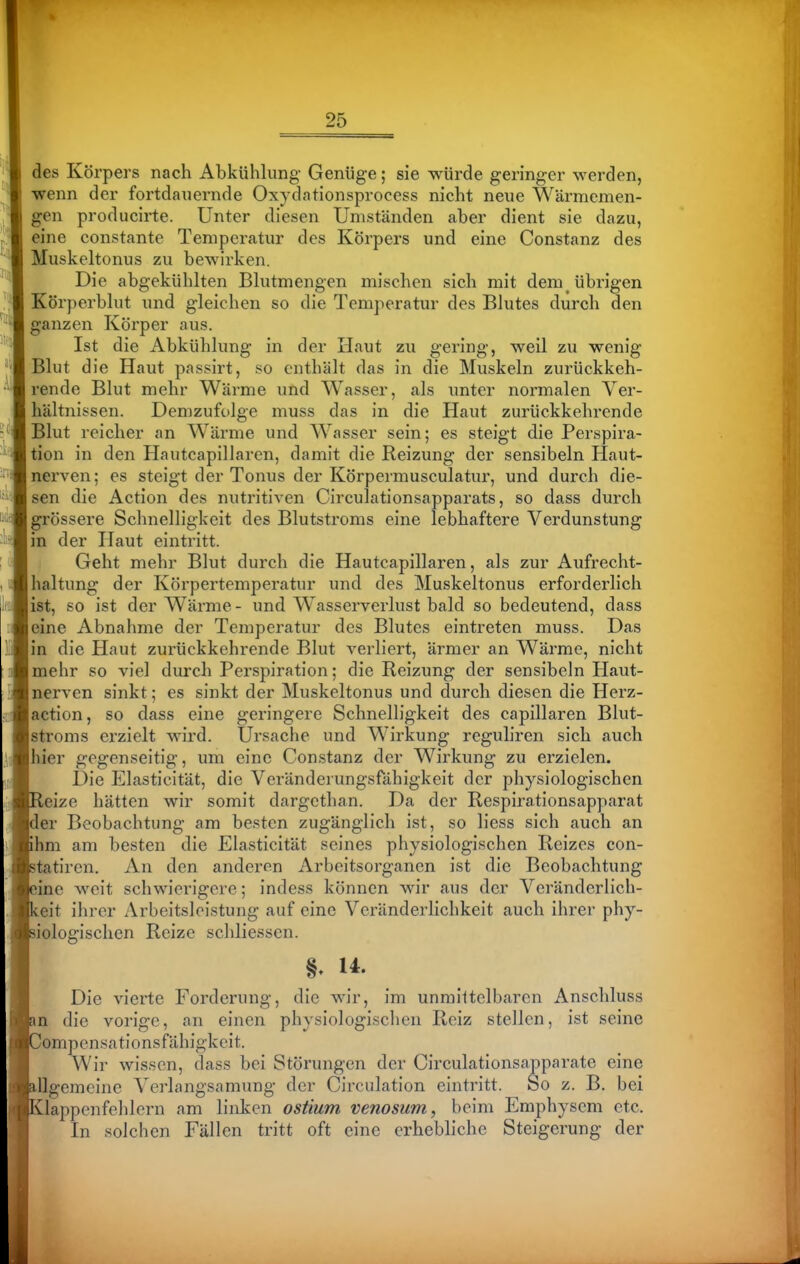 des Körpers nach Abkühlung- Genüge; sie würde geringer werden, •wenn der fortdauernde Oxydationsprocess nicht neue Wärmemen- gen producirte. Unter diesen Umständen aber dient sie dazu, eine constante Temperatur des Körpers und eine Constanz des Muskeltonus zu bewirken. Die abgekühlten Blutmengen mischen sich mit dem übrigen Körperblut und gleichen so die Temperatur des Blutes durch den ganzen Körper aus. Ist die Abkühlung in der Haut zu gering, weil zu wenig Blut die Haut passirt, so enthält das in die Muskeln zurückkeh- rende Blut mehr Wärme und Wasser, als unter normalen Ver- hältnissen. Demzufolge muss das in die Haut zurückkehrende Blut reicher an W^ärme und Wasser sein; es steigt die Perspira- tion in den Hautcapillarcn, damit die Reizung der sensibeln Haut- nerven; es steigt der Tonus der Körpermusculatur, und durch die- sen die Action des nutritiven Circulationsapparats, so dass durch grössere Schnelligkeit des Blutstroms eine lebhaftere Verdunstung in der Haut eintritt. Geht mehr Blut durch die Hautcapillarcn, als zur Aufrecht- haltung der Körpertemperatur und des Muskeltonus erforderlich ist, so ist der Wärme - und Wasserverlust bald so bedeutend, dass eine Abnahme der Temperatur des Blutes eintreten muss. Das in die Haut zurückkehrende Blut verliert, ärmer an Wärme, nicht mehr so viel durch Perspiration; die Reizung der sensibeln Haut- nerven sinkt; es sinkt der Muskeltonus und durch diesen die Herz- action, so dass eine geringere Schnelligkeit des capillaren Blut- stroms erzielt wird. Ursache und Wirkung reguliren sich auch 'er gegenseitig, um eine Constanz der Wirkung zu erzielen. Die Elasticität, die Veränderungsfähigkeit der physiologischen ,eize hätten wir somit dargcthan. Da der Respirationsapparat er Beobachtung am besten zugänglich ist, so liess sich auch an hm am besten die Elasticität seines physiologischen Reizes con- tatircn. An den anderen Arbeitsorganen ist die Beobachtung ine weit schwierigere; indess können wir aus der Veränderlich- eit ihrer Arbeitsleistung auf eine Veränderlichkeit auch ihrer phy- iologisclien Reize scliliessen. Die vierte Forderung, die wir, im unmittelbaren Anschluss n die vorige, an einen physiologisclicn Reiz stellen, ist seine ompcnsationsfähigkeit. Wir wissen, dass bei Störungen der Circulationsapparate eine illgemeine Verlangsamung der Circulation eintritt. So z. B. bei iKlappenfehlern am linken ostium venosum, beim Emphysem etc. i In solchen Fällen tritt oft eine erhebliche Steigerung der