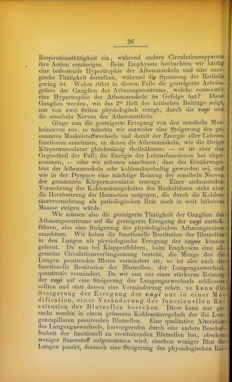 Respirationsthätlgkeit ein, während andere Circulationsapparate ■ ihre Action ermässigen. Beim Emphysem beobachten wir häufig • eine bedeutende Hypertrophie der Athemmuskeln und eine ener- gische Thätigkeit derselben, während di^ Spannung der Radialis^ gering ist. Woher rührt in diesem Falle die gesteigerte Arbeits- • grosse der Ganglien des Athmungscentrums, welche consecutiv • eine Hypertrophie der Athemmuskeln im Gefolge hat? Diese' Ganglien werden, wie das 2'^ Heft der kritischen Beiträge zeigt,, nur von zwei Seiten physiologisch erregt, durch die vagi und. , die sensibeln Nerven der Athemmuskeln. Ginge nun die gesteigerte Erregung von den sensibeln Mus- • kelnerven aus, so müssten wir entweder eine Steigerung des ge- ■ ^ sammten Muskelstoffwechsels und damit der Energie aller Lebens-• functionen annehmen, an denen die Athemmuskeln, wie die übrige • ' Körpermusculatur gleichmässig theilnähmen; — es ist aber das; f Gegentheil der Fall; die Energie der Lebensfunctionen hat abge- • ^ nommen, — oder wir müssten annehmen, dass das Ernährungs-- ^ blut der Athemmuskeln sehr kohlensäurehaltig geworden sei, und 1 : wie in der Dyspnoe eine mäcbtige Reizung der sensibeln Nerveni | der gesammten Körpermusculatur erzeuge. Einer andauernden i : Vermehrung des Kohlensäuregehaltes des Muskelblutes steht aber • die Herabsetzung der Herzaction entgegen, die durch die Kohlen-- ■ Säurevermehrung als pathologischen Reiz noch in weit höherem i ' Maasse steigen würde. ' Wir müssen also die gesteigerte Thätigkeit der Ganglien des? ! Athmungscentrums auf die gesteigerte Erregung der vagi zurück-- ' führen, also eine Steigerung des physiologischen Athmungsreizes« annehmen. Wir haben die functionelle Restitution der Blutzelleni in den Lungen als physiologische Erregung des vagus kennen i gelernt. Da nun bei Klappenfehlern, beim Emphysem eine all-- gemeine Circulationsverlangsamung besteht, die Menge des diee Lungen passirenden Blutes vermindert ist, so ist also auch diet functionelle Restitution der Blutzellen, der Lungengaswechsel,.. quantitativ vermindert. Da wir nun aus einer stärkeren Reizung^ der vagi auf eine Steigerung des Lungengaswechsels schliessenn sollten und statt dessen eine Verminderung sehen, so kann diee Steigerung der Erregung der vagi nur in einer Mo-^ dification, eiiier Veränderung der functionelle n Re- stitution der Blutzellen bestehen. Diese kann nur ge- sucht werden in einem grösseren Kohlensäuregehalt der die Lun- gencapillaren passirenden Blutzellen. Eine qualitative Alteration des Lungengaswechsels, hervorgerufen durch eine andere Beschaf- fenheit der functionell zu restituirenden Blutzellen hat, obschon weniger Sauerstoff aufgenommen wird, obschon weniger Blut die Lungen passirt, dennoch eine Steigerung des physiologischen Rei-