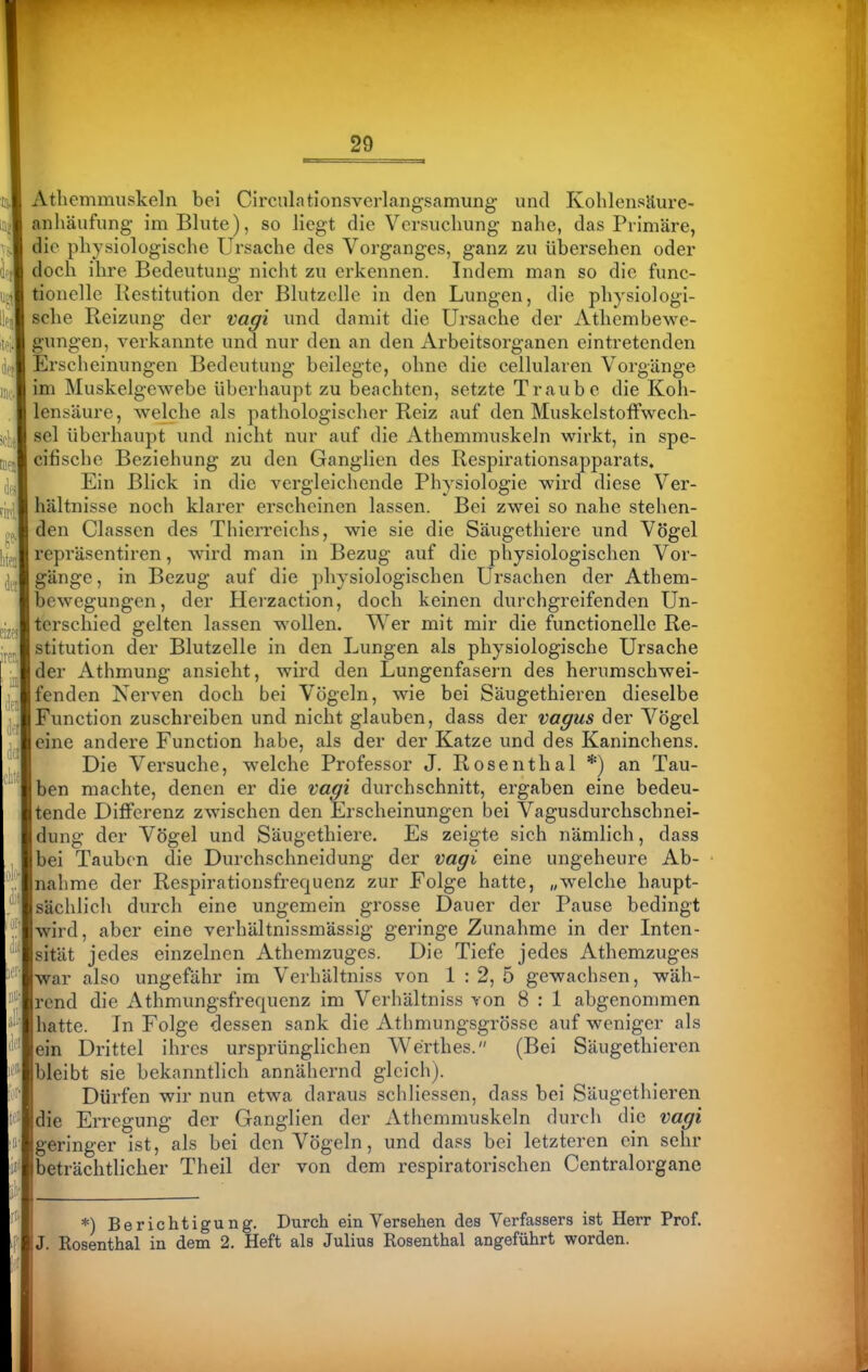 Athemmiiskeln bei CirciilationsverLangsamung- und Kolilensäure- anhäufung im Blute), so liegt die Versuchung nahe, das Primäre, die physiologische Ursache des Vorganges, ganz zu übersehen oder doch ihre Bedeutung nicht zu erkennen. Indem man so die func- tionelle Bestitution der Blutzelle in den Lungen, die physiologi- sche Reizung der vagi und damit die Ursache der Athembewe- gungen, verkannte und nur den an den Arbeitsorganen eintretenden Erscheinungen Bedeutung beilegte, ohne die cellularen Vorgänge im Muskelgewebe überhaupt zu beachten, setzte Traube die Koh- lensäure, welche als pathologischer Reiz auf den Muskelstolfwech- sel überhaupt und nicht nur auf die Athemmuskeln wirkt, in spe- cifische Beziehung zu den Ganglien des Respirationsapparats. Ein Blick in die vergleichende Physiologie wird diese Ver- hältnisse noch klarer erscheinen lassen. Bei zwei so nahe stehen- den Classen des Thierreichs, wie sie die Säugethiere und Vögel repräsentiren, Avird man in Bezug auf die physiologischen Vor- gänge, in Bezug auf die physiologischen Ursachen der Athem- bewegungen, der Herzaction, doch keinen durchgreifenden Un- terschied gelten lassen wollen. Wer mit mir die functionelle Re- stitution der Blutzelle in den Lungen als physiologische Ursache der Athmung ansieht, wird den Lungenfasern des herumschwei- fenden Nerven doch bei Vögeln, wie bei Säugethieren dieselbe Function zuschreiben und nicht glauben, dass der vagus der Vögel eine andere Function habe, als der der Katze und des Kaninchens. Die Versuche, welche Professor J. Rosenthal *) an Tau- ben machte, denen er die Vagi durchschnitt, ergaben eine bedeu- tende Differenz zwischen den Erscheinungen bei Vagusdurchschnei- dung der Vögel und Säugethiere. Es zeigte sich nämlich, dass bei Tauben die Durchschneidung der Vagi eine ungeheure Ab- nahme der Respirationsfrequenz zur Folge hatte, „welche haupt- sächlich durch eine ungemein grosse Dauer der Pause bedingt wird, aber eine verhältnissmässig geringe Zunahme in der Inten- sität jedes einzelnen Athemzuges. Die Tiefe jedes Athemzuges war also ungefähr im Verhältniss von 1 : 2, 5 gewachsen, wäh- rend die Athmungsfrequenz im Verhältniss von 8 : 1 abgenommen hatte. In Folge dessen sank die Athmungsgrösse auf weniger als ein Drittel ihres ursprünglichen Werthes. (Bei Säugethieren bleibt sie bekanntlich annähernd gleich). Dürfen wir nun etwa daraus schliessen, dass bei Säugethieren die Erregung der Ganglien der Athemmuskeln durch die vagi geringer ist, als bei den Vögeln, und dass bei letzteren ein sehr beträchtlicher Theil der von dem respiratorischen Centralorgano *) Berichtigung. Durch ein Versehen des Verfassers ist Herr Prof. J. Rosenthal in dem 2. Heft als Julius Rosenthal angeführt worden.