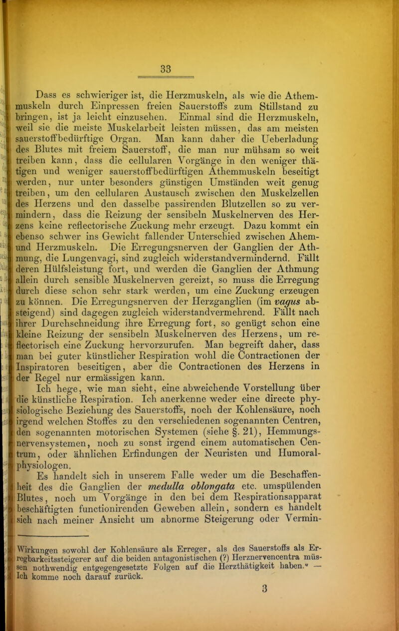 Dass es schwieriger ist, die Herzmuskeln, als wie die Athem- muskeln durch Einpressen freien Sauerstoffs zum Stillstand zu bringen, ist ja leicht einzusehen. Einmal sind die Herzmuskeln, ■weil sie die meiste Muskelarbeit leisten müssen, das am meisten sauerstoffbedürftige Organ. Man kann daher die Ueberladung des Blutes mit freiem Sauerstoff', die man nur mühsam so weit treiben kann, dass die cellularen Vorgänge in den weniger thä- tigen und weniger sauerstoffbedürftigen Athemmuskeln beseitigt werden, nur unter besonders günstigen Umständen weit genug treiben, um den cellularen Austausch zwischen den Muskelzellen des Herzens und den dasselbe passirenden Blutzellcn so zu ver- mindern, dass die Reizung der sensibeln Muskelnerven des Her- zens keine reflectorische Zuckung mehr erzeugt. Dazu kommt ein ebenso schwer ins Gewicht fallender Unterschied zwischen Ahem- und Herzmuskeln. Die Erregungsnerven der Ganglien der Ath- mung, die Lungenvagi, sind zugleich widerstandvermindernd. Fällt deren Hülfsleistung fort, und werden die Ganglien der Athmung allein durch sensible Muskelnerven gereizt, so muss die Erregung durch diese schon sehr stark werden, um eine Zuckung erzeugen zu können. Die Erregungsnerven der Herzganglien (im vagus ab- steigend) sind dagegen zugleich widerstandvermehrend. Fällt nach ihrer Durchschneidung ihre Erregung fort, so genügt schon eine kleine Reizung der sensibeln Muskclnerven des Herzens, um re- flectorisch eine Zuckung hervorzurufen. Man begreift daher, dass man bei guter künstlicher Respiration wohl die Contractionen der Inspiratoren beseitigen, aber die Contractionen des Herzens in der Regel nur ermässigen kann. Ich hege, wie man sieht, eine abweichende Vorstellung über die künstliche Respiration. Ich anerkenne weder eine directe phy- siologische Beziehung des Sauerstoffs, noch der Kohlensäure, noch irgend welchen Stoffes zu den verschiedenen sogenannten Centren, den sogenannten motorischen Systemen (siehe §.21), Hemmungs- nervensystemen, noch zu sonst irgend einem automatischen Cen- trum, oder ähnlichen Erfindungen der Neuristen und Ilumoral- Physiologen. ■ Es handelt sich in unserem Falle weder um die Beschaffen- heit des die Ganglien der medulla ohlortgata etc. umspülenden Blutes, noch um Vorgänge in den bei dem Respirationsapparat A beschäftigten functionirenden Geweben allein, sondern es handelt ■ sich nach meiner Ansicht um abnorme Steigerung oder Vermin- 'Wirkungen sowohl der Kohlensäure als Erreger, als des Sauerstoffs als Er- |lregbarkeitssteigerer auf die beiden antagonistischen (?) Herznervencentra müs- sen nothwendig entgegengesetzte Folgen auf die Herzthätigkeit haben.« — Ich komme noch darauf zurück, 3