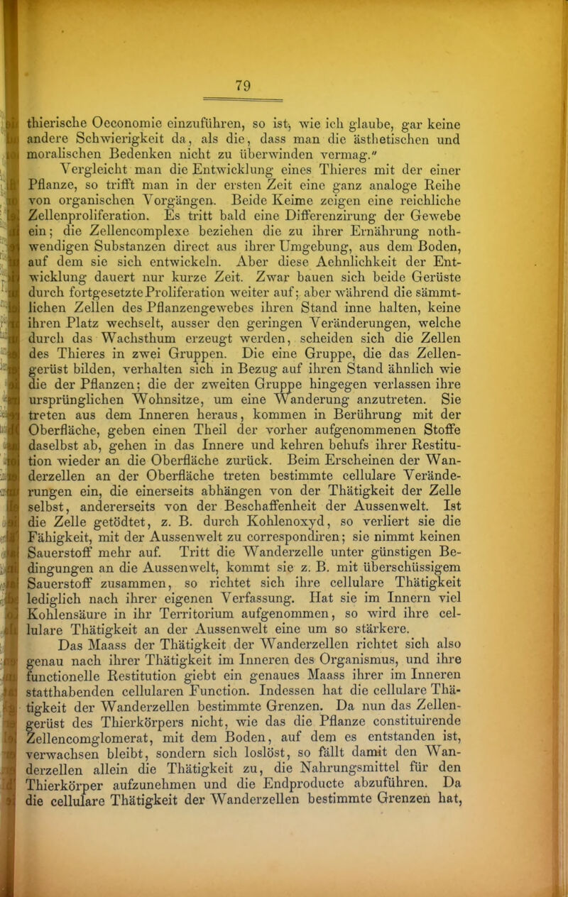 thierische Oeconomie einzuführen, so ist-, wie ich glaube, gar keine andere Schwierigkeit da, als die, dass man die ästhetischen und morahschen Bedenken nicht zu überwinden vermag. Vergleicht man die Entwicklung eines Thieres mit der einer Pflanze, so trifft man in der ersten Zeit eine ganz analoge Reihe von organischen Vorgängen. Beide Keime zeigen eine reichliche 2ellenproliferation. Es tritt bald eine Differenzirung der Gewebe ein; die Zellencomplexe beziehen die zu ihrer Ernährung noth- wendigen Substanzen direct aus ihrer Umgebung, aus dem Boden, auf dem sie sich entwickeln. Aber diese Aehnlichkeit der Ent- wicklung dauert nur kurze Zeit. Zwar bauen sich beide Gerüste durch fortgesetzte Proliferation weiter auf; aber während die sämmt- lichen Zellen des Pflanzengewebes ihren Stand inne halten, keine ihren Platz wechselt, ausser den geringen Veränderungen, welche durch das Wachsthum erzeugt werden, scheiden sich die Zellen des Thieres in zwei Gruppen. Die eine Gruppe, die das Zellen- gerüst bilden, verhalten sich in Bezug auf ihren Stand ähnlich wie die der Pflanzen; die der zweiten Gruppe hingegen verlassen ihre ursprünglichen Wohnsitze, um eine Wanderung anzutreten. Sie treten aus dem Inneren heraus, kommen in Berührung mit der Oberfläche, geben einen Theil der vorher aufgenommenen Stoffe daselbst ab, gehen in das Innere und kehren behufs ihrer Restitu- tion wieder an die Oberfläche zurück. Beim Erscheinen der Wan- derzellen an der Oberfläche treten bestimmte cellulare Verände- rungen ein, die einerseits abhängen von der Thätigkeit der Zelle selbst, andererseits von der Beschaffenheit der Aussenwelt. Ist die Zelle getödtet, z. B. durch Kohlenoxyd, so verliert sie die Fähigkeit, mit der Aussenwelt zu correspondiren; sie nimmt keinen Sauerstoff mehr auf. Tritt die Wanderzelle unter günstigen Be- dingungen an die Aussenwelt, kommt sie z. B. mit überschüssigem Sauerstoff zusammen, so richtet sich ihre cellulare Thätigkeit lediglich nach ihrer eigenen Verfassung. Hat sie im Innern viel Kohlensäure in ihr Territorium aufgenommen, so wird ihre cel- lulare Thätigkeit an der Aussenwelt eine um so stärkere. Das Maass der Thätigkeit der Wanderzellen richtet sich also genau nach ihrer Thätigkeit im Inneren des Organismus, und ihre functionelle Restitution giebt ein genaues Maass ihrer im Inneren statthabenden cellularen Function. Indessen hat die cellulare Thä- tigkeit der Wanderzellen bestimmte Grenzen. Da nun das Zellen- ferüst des Thierkörpers nicht, wie das die Pflanze constituirende lellencomglomerat, mit dem Boden, auf dem es entstanden ist, verwachsen bleibt, sondern sich loslöst, so fällt damit den Wan- derzellen allein die Thätigkeit zu, die Nahrungsmittel für den Thierkörper aufzunehmen und die Endproducte abzuführen. Da die cellulare Thätigkeit der Wanderzellen bestimmte Grenzen hat,