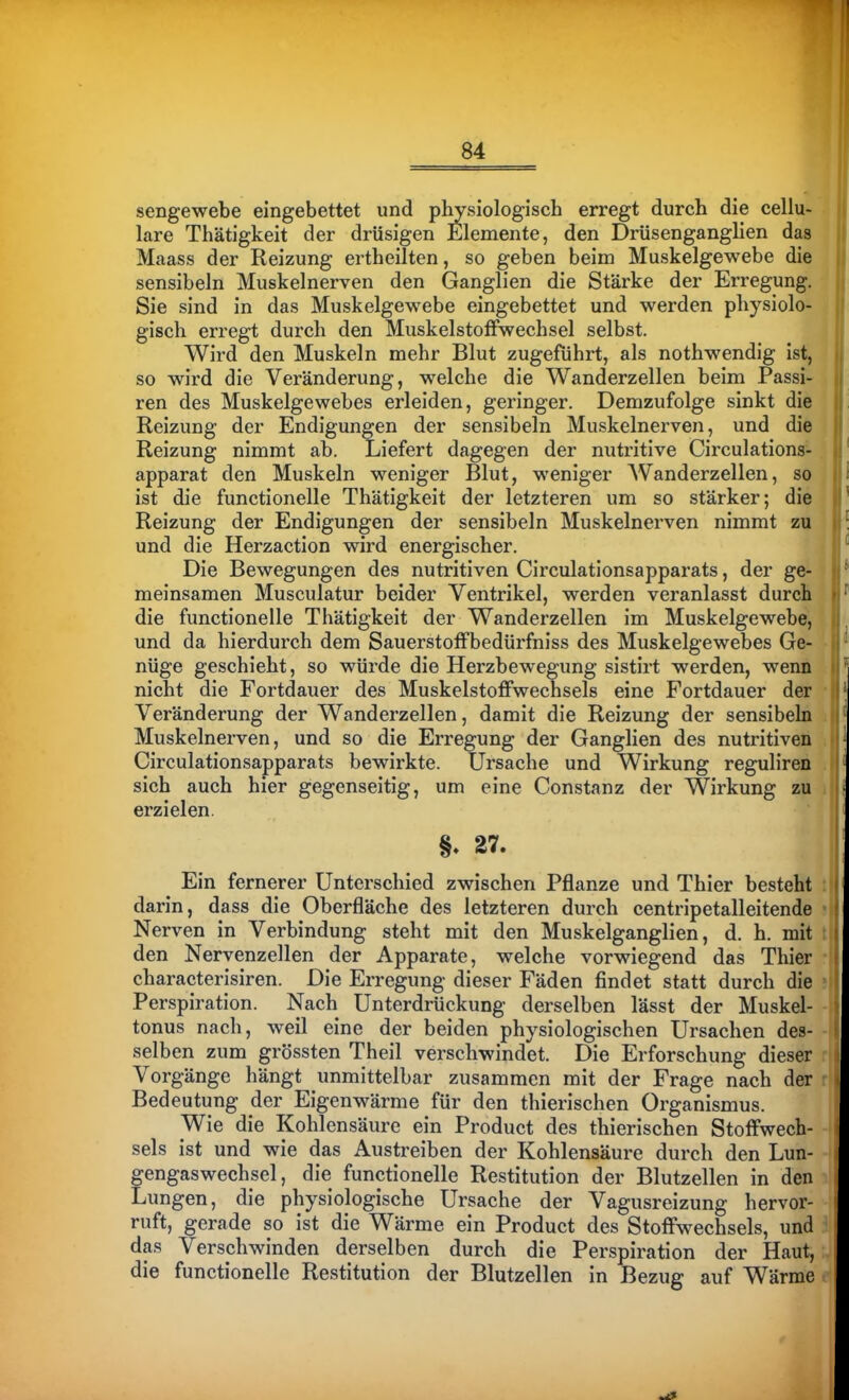 sengewebe eingebettet und physiologisch erregt durch die cellu- lare Thätigkeit der drüsigen Elemente, den Drüsenganglien das Maass der Reizung ertheilten, so geben beim Muskelgewebe die || sensibeln Muskelnerven den Ganglien die Stärke der Erregung. II Sie sind in das Muskelgewebe eingebettet und werden physiolo-  gisch erregt durch den MuskelstofFwechsel selbst. Wird den Muskeln mehr Blut zugeführt, als nothwendig ist, so wird die Veränderung, welche die Wanderzellen beim Passi- ren des Muskelgewebes erleiden, geringer. Demzufolge sinkt die Reizung der Endigungen der sensibeln Muskelnerven, und die Reizung nimmt ab. Liefert dagegen der nutritive Circulations- apparat den Muskeln weniger Blut, weniger Wanderzellen, so ist die functionelle Thätigkeit der letzteren um so stärker; die Reizung der Endigungen der sensibeln Muskelnerven nimmt zu und die Herzaction wird energischer. Die Bewegungen des nutritiven Circulationsapparats, der ge- meinsamen Musculatur beider Ventrikel, werden veranlasst durch die functionelle Thätigkeit der Wanderzellen im Muskelgewebe, und da hierdurch dem Sauerstoffbedürfniss des Muskelgewebes Ge- nüge geschieht, so würde die Herzbewegung sistirt werden, wenn nicht die Fortdauer des Muskelstoffwechsels eine Fortdauer der • Veränderung der Wanderzellen, damit die Reizung der sensibeln . Muskelnerven, und so die Erregung der Ganglien des nutritiven Circulationsapparats bewirkte. Ursache und Wirkung reguliren . sich auch hier gegenseitig, um eine Constanz der Wirkung zu ijj erzielen. §. 27. Ein fernerer Unterschied zwischen Pflanze und Thier besteht darin, dass die Oberfläche des letzteren durch centripetalleitende Nerven in Verbindung steht mit den Muskelganglien, d. h. mit den Nervenzellen der Apparate, welche vorwiegend das Thier characterisiren. Die Erregung dieser Fäden findet statt durch die Perspiration. Nach Unterdrückung derselben lässt der Muskel- tonus nach, weil eine der beiden physiologischen Ursachen des- selben zum grössten Theil verschwindet. Die Erforschung dieser Vorgänge hängt unmittelbar zusammen mit der Frage nach der Bedeutung der Eigenwärme für den thierischen Organismus. Wie die Kohlensäure ein Product des thierischen Stoffwech- sels ist und wie das Austreiben der Kohlensäure durch den Lun- gengaswechsel, die functionelle Restitution der Blutzellen in den Lungen, die physiologische Ursache der Vagusreizung hervor- ruft, gerade so ist die Wärme ein Product des Stoffwechsels, und das Verschwinden derselben durch die Perspiration der Haut, die functionelle Restitution der Blutzellen in Bezug auf Wärme