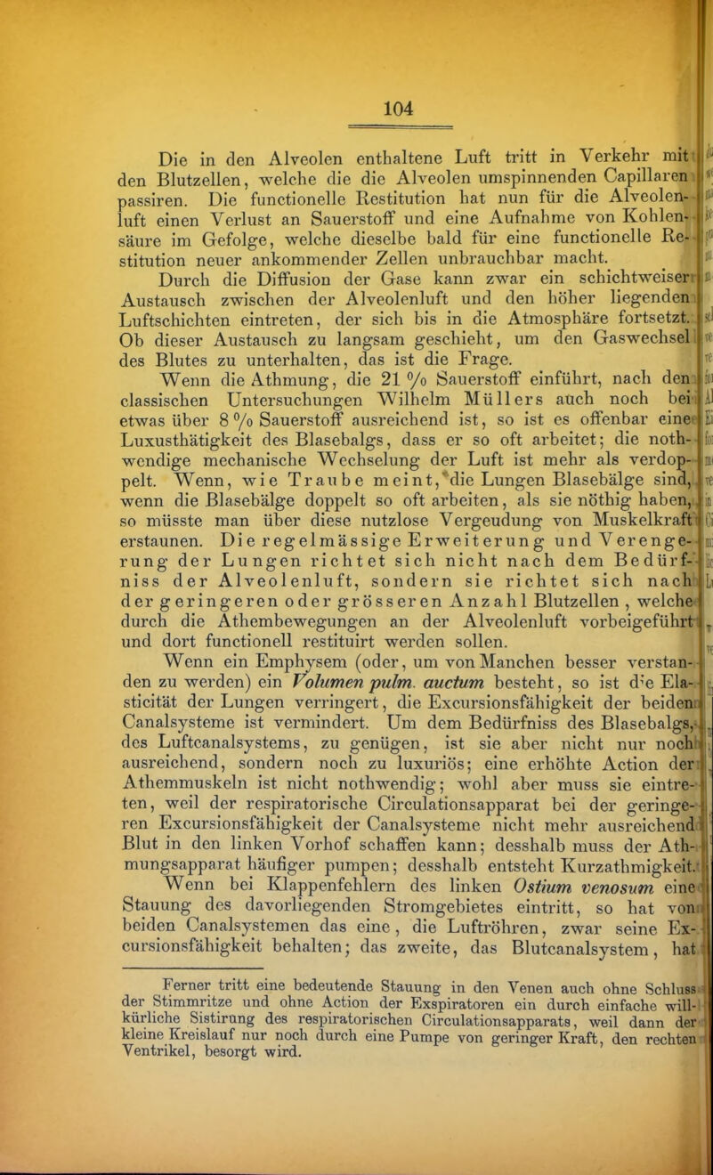 104 Ei Die in den Alveolen enthaltene Luft tritt in Verkehr mit den Blutzellen, welche die die Alveolen umspinnenden Capillareni passiren. Die functionelle Restitution hat nun für die Alveolen-- luft einen Verlust an Sauerstoff und eine Aufnahme von Kohlen- säure im Gefolge, welche dieselbe bald für eine functionelle Re- stitution neuer ankommender Zellen unbrauchbar macht. Durch die Diffusion der Gase kann zwar ein schichtweiserr Austausch zwischen der Alveolenluft und den höher liegendenn Luftschichten eintreten, der sich bis in die Atmosphäre fortsetzt. Ob dieser Austausch zu langsam geschieht, um den Gaswechsel des Blutes zu unterhalten, das ist die Frage. Wenn die Athmung, die 21 Vo Sauerstoff einführt, nach den classischen Untersuchungen Wilhelm Müllers auch noch bei etwas über 8 /o Sauerstoff ausreichend ist, so ist es offenbar einee Luxusthätigkeit des Blasebalgs, dass er so oft arbeitet; die notb wendige mechanische Wechselung der Luft ist mehr als verdop- Inii pelt. Wenn, wie Traube meint,*die Lungen Blasebälge sind,; wenn die Blasebälge doppelt so oft arbeiten, als sie nöthig haben, so müsste man über diese nutzlose Vergeudung von Muskelkraft' erstaunen. Die regelmässige Erweiterung und Verenge- rung der Lungen richtet sich nicht nach dem Bedürf-- niss der Alveolenluft, sondern sie richtet sich nach der geringeren oder grösseren Anzahl Blutzellen , welche durch die Athembewegungen an der Alveolenluft vorbeigeführtJ, und dort functionell restituirt werden sollen. u Wenn ein Emphysem (oder, um von Manchen besser verstan-:- den zu werden) ein Volumen pulm. aucüim besteht, so ist d^'e Ela-.- i sticität der Lungen verringert, die Excursionsfähigkeit der beidenr Canalsysteme ist vermindert. Um dem Bedürfniss des Blasebalgs,-. ^ des Luftcanalsystems, zu genügen, ist sie aber nicht nur nochfc ausreichend, sondern noch zu luxuriös; eine erhöhte Action den Athemmuskeln ist nicht nothwendig; wohl aber muss sie eintre-- ten, weil der respiratorische Circulationsapparat bei der geringe-- ren Excursionsfähigkeit der Canalsysteme nicht mehr ausreichende Blut in den linken Vorhof schaffen kann; desshalb muss der Ath-i mungsapparat häufiger pumpen; desshalb entsteht Kurzathmigkeit.t Wenn bei Klappenfehlern des linken Ostium venosum eine( Stauung des davorliegenden Stromgebietes eintritt, so hat vonii beiden Canalsystemen das eine, die Luftröhren, zwar seine Ex cursionsfähigkeit behalten; das zweite, das Blutcanalsystem, hat; Ferner tritt eine bedeutende Stauung in den Venen auch ohne Schlussi der Stimmritze und ohne Action der Exspiratoren ein durch einfache will-' kürliche Sistirnng des respiratorischen Circulationsapparats, weil dann der kleine Kreislauf nur noch durch eine Pumpe von geringer Kraft, den rechten Ventrikel, besorgt wird. ■i