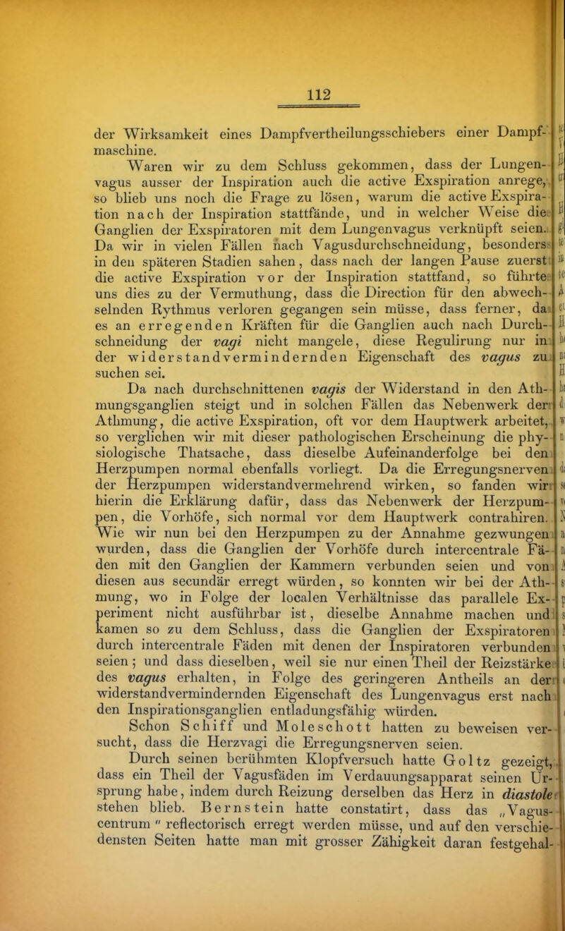 der Wirksamkeit eines Dampfvertheilungsschiebers einer Dampf-'| maschine. Waren wir zu dem Schluss gekommen, dass der Lungen- vagus ausser der Inspiration auch die active Exspiration anrege,.! so blieb uns noch die Frage zu lösen, warum die activeExspira-1 tion nach der Inspiration stattfände, und in welcher Weise dieij Ganglien der Exspiratoren mit dem Lungenvagus verknüpft seien.i | Da wir in vielen Fällen nach Vagusdurchschueidung, besonderssl in den späteren Stadien sahen, dass nach der langen Pause zuersttj die active Exspiration vor der Inspiration stattfand, so führteel uns dies zu der Vermuthung, dass die Direction für den abwech-- selnden Rythmus verloren gegangen sein müsse, dass ferner, daal es an erregenden Kräften für die Ganglien auch nach Durch- schneidung der Vagi nicht mangele, diese Regulirung nur im der widerstandvermindernden Eigenschaft des vagus zuj suchen sei. Da nach durchschnitteneu vagis der Widerstand in den Ath- mungsganglien steigt und in solchen Fällen das Nebenwerk derr Athmung, die active Exspiration, oft vor dem Hauptwerk arbeitet,..! so verglichen wir mit dieser pathologischen Erscheinung die phy-- siologische Thatsache, dass dieselbe Aufeinanderfolge bei denJ Herzpumpen normal ebenfalls vorliegt. Da die Erregungsnerveni der Herzpumpen widerstandvermehrend wirken, so fanden wirr hierin die Erklärung dafür, dass das Nebenwerk der Herzpum- pen, die Vorhöfe, sich normal vor dem Hauptwerk contrahiren. Wie wir nun bei den Herzpumpen zu der Annahme gezwungen) wurden, dass die Ganglien der Vorhöfe durch intercentrale Fä- den mit den Ganglien der Kammern verbunden seien und vomi diesen aus secundär erregt würden, so konnten wir bei der Ath-- mung, wo in Folge der localen Verhältnisse das parallele Ex- periment nicht ausführbar ist, dieselbe Annahme machen und l| kamen so zu dem Schluss, dass die Ganglien der Exspiratoren durch intercentrale Fäden mit denen der Inspiratoren verbundemi seien ; und dass dieselben, weil sie nur einen Theil der Reizstärke? des vagus erhalten, in Folge des geringeren Antheils an deri'j widerstandvermindernden Eigenschaft des Lungenvagus erst nachi den Inspirationsganglien entladungsfähig würden. Schon Schiff und Moleschott hatten zu beweisen ver- sucht, dass die Herzvagi die Erregungsnerven seien. Durch seinen berühmten Klopfversuch hatte Goltz gezeigt,.! dass ein Theil der Vagusfäden im Verdauungsapparat seinen Ur-| Sprung habe, indem durch Reizung derselben das Herz in diastolet stehen blieb. Bernstein hatte constatirt, dass das „Vagus- centrum  reflectorisch erregt werden müsse, und auf den verschie- densten Seiten hatte man mit grosser Zähigkeit daran festgehal-