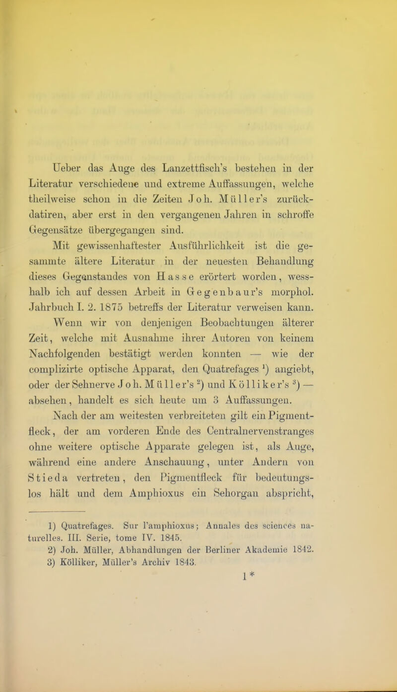 Literatur verschiedene uud extreme AufFassuuo-eu, welche theilweise schon in die Zeiten J o h. Mülle r s zurück- datiren, aber erst in den vergangeneu Jahren in schroffe Gegensätze übergegangen sind. Mit gewissenhaftester Ausführlichkeit ist die ge- sammte ältere Literatur in der neuesten Behandlung dieses Gegenstau des von Hasse erörtert worden, wess- halb ich auf dessen Arbeit in Gegenbaur's niorphol. Jahrbuch L 2. 1875 betreffs der Literatur verweisen kann. Wenn wir von denjenigen Beobachtungen älterer Zeit, welche mit Ausnahme ihrer Autoreu von keinem Nachfolgenden bestätigt werden konnten — wie der complizirte optische Apparat, den Quatrefages augiebt, oder der Sehnerve J o Ii. Mülle r's ^) und K ö 11 i k e r's ^) — absehen, handelt es sich heute um 3 Auffassungen. Nach der am weitesten verbreiteten gilt ein Pigment- fleck, der am vorderen Ende des Centrainervenstranges ohne weitere optische Apparate gelegen ist, als Auge, während eine andere Anschauung, unter Andern von Stieda vertreten, den Pigmentfieck für bedeutungs- los hält und dem Amphioxus ein Sehorgan abspricht, 1) Quatrefages. Sur Tamphioxus; Annales des sciences na- turelles. III. Serie, tome IV. 1845. 2) Joh. Müller, Abhandlungen der Berliner Akademie 1842. 3) Kölliker, Müller's Archiv 1843. 1*