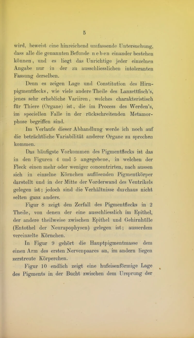 wird, beweist eine hiureieheiicl umfassende üntersucbnno-, dass alle die genannten Befunde neben einander bestehen können, und es liegt das Unrichtige jeder einzelnen Angabe nur in der zu ausschliesslichen intoleranten Fassung derselben. Denn es zeigen Lage und Constitution des Hirn- pigmentfleclvs, wie viele andere Theile des Lanzettfisch's, jenes sehr erhebliche Variiren, welches charakteristisch für Thiere (Organe) ist, die im Process des Werden's, im speciellen Falle in der rückschreitenden Metamor- phose begriffen sind. Im Verlaufe dieser Abhandlung werde ich noch auf die beträchtliche Variabilität anderer Orgaue zu sprechen kommen. Das häufigste Vorkommen des Pigmentflecks ist das in den Figuren 4 und 5 angegebene, in welchen der Fleck einen mehr oder weniger concentrirten, nach aussen sich in einzelne Körnchen auflösenden Pigmentkörper darstellt und in der Mitte der Vorderwand des Ventrikels gelegen ist; jedoch sind die Verhältnisse durchaus nicht selten ganz anders. Figur 8 zeigt den Zerfall des Pigmentflecks in 2 Theile, von denen der eine ausschliesslich im Epithel, der andere theilweise zwischen Epithel und Gehirnhülle (Entothel der Neurapophysen) gelegen ist; ausserdem vereinzelte Körnchen. In Figur 9 gehört die Hauptpigmentmasse dem einen Arm des ersten Nervenpaares an, im andern liegen zerstreute Körperchen. Figur 10 endlich zeigt eine hufeisenförmige Lage des Pigments in der Bucht zwischen dem Ursprung der