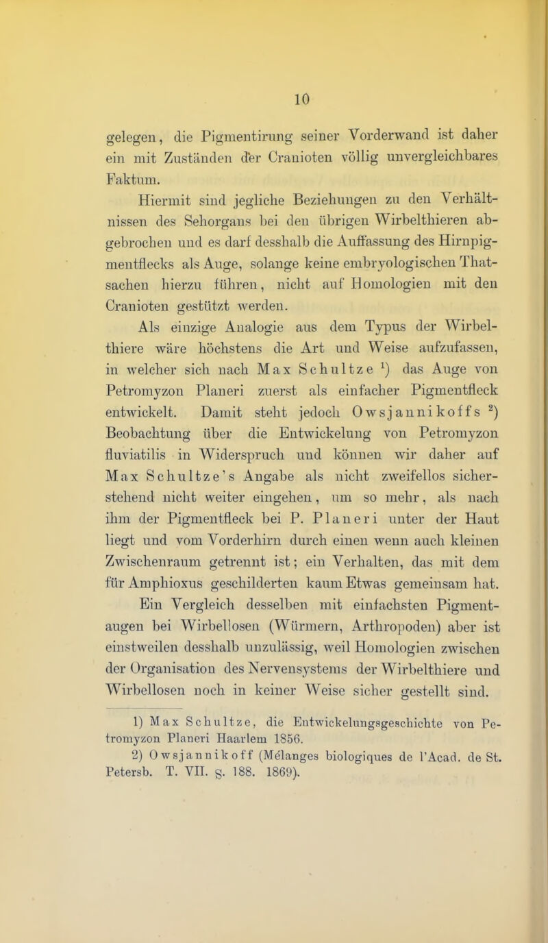 gelegen, die Pigmeutirung seiner Vorderwand ist daher ein mit Zuständen d*er Cranioten völlig unvergleichbares Faktum. Hiermit sind jegliche Beziehungen zu den Verhält- nissen des Sehorgans bei den übrigen Wirbelthieren ab- gebrochen und es darf desshalb die Auflassung des Hirnpig- mentflecks als Auge, solange keine embryologischen That- sachen hierzu führen, nicht auf Homologien mit den Cranioten gestützt werden. Als einzige Analogie aus dem Typus der Wirbel- thiere wäre höchstens die Art und Weise aufzufassen, in welcher sich nach Max Schultze ^) das Auge von Petromyzon Pianeri zuerst als einfacher Pigmentfleck entwickelt. Damit steht jedoch Owsjannikoffs ^) Beobachtung über die Entwickelung von Petromyzon fluviatilis in Widerspruch und können wir daher auf Max Schultze's Angabe als nicht zweifellos sicher- stehend nicht weiter eingehen, um so mehr, als nach ihm der Pigmentfleck bei P. Planeri unter der Haut liegt und vom Vorderhirn durch einen wenn auch kleinen Zwischenraum getrennt ist; ein Verhalten, das mit dem für Amphioxus geschilderten kaum Etwas gemeinsam hat. Ein Vergleich desselben mit einfachsten Pigment- augen bei Wirbellosen (Würmern, Arthropoden) aber ist einstweilen desshalb unzulässig, weil Homologien zwischen der Organisation des Nervensystems der Wirbelthiere und Wirbellosen noch in keiner Weise sicher gestellt sind. 1) Max Schultze, die Eutwickekmgsgeschichte von Pe- tromyzon Pianeri Haarlem 1856. 2) Owsjannikoff (Melanges biologiques de l'Acad. de St. Petersb. T. VII. §• 188. 1869).