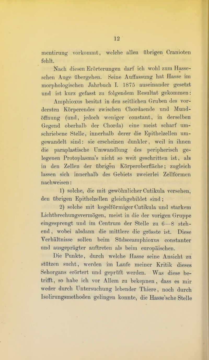 meutiruiig vorkommt, welche alleu übrigen Cranioteii fehlt. Nach diesen Erörteruncren darf ich wohl zum Hasse- sehen Auge übergehen. Seine Auffassung hat Hasse im morphologischen Jahrbuch I. 1875 auseinander gesetzt und ist kurz gefasst zu folgendem Resultat gekommen: Amphioxus besitsit in den seitlichen Gruben des vor- dersten Körperendes zwischen Chordaende und Mund- öfthuug (und, jedoch weniger constant, in derselben Gegend oberhalb der Chorda) eine meist scharf um- schriebene Stelle, innerhalb derer die Epithelzellen um- gewandelt sind: sie erscheinen dunkler. weil in ihnen die paraplastische Umwandlung des peripherisch ge- legenen Protoplasmas nicht so weit geschritten ist, als in den Zellen der übrigen Körperoberfläche; zugleich lassen sich innerhalb des Gebiets zweierlei Zellformen nachweisen: 1) solche, die mit gewöhnlicher Cutikula versehen, den übrigen Epithelzellen gleichgebildet sind; 2) solche mit kegelförmiger Cutikula und starkem Lichtbrechungsvermögen, meist in die der vorigen Gruppe eingesprengt und im Centrum der Stelle zu 6 — 8 steh- end , wobei alsdann die mittlere die grösste ist. Diese Verhältnisse sollen beim Südseeamphioxus constanter und ausgeprägter auftreten als beim europäischen. Die Punkte, durch welche Hasse seine Ansicht zu stützen sucht, werden im Laufe meiner Kritik dieses Sehorgans erörtert und geprüft werden. Was diese be- trifft , so habe ich vor Allem zu bekennen, dass es mir weder durch Untersuchung lebender Thiere, noch durch Isolirungsmethoden gelingen konnte, die Hasse'sche Stelle