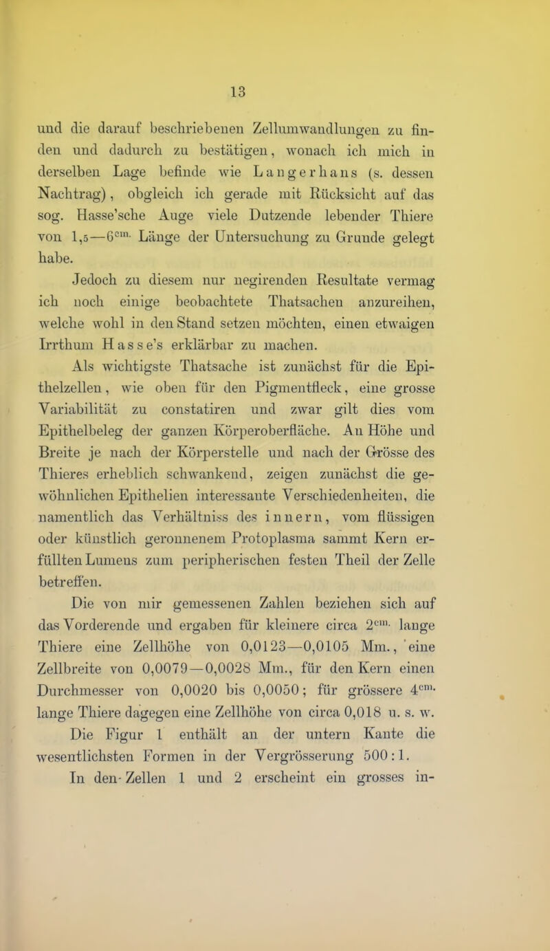 und die darauf beschriebenen Zellumwandlungen zu fin- den und dadurch zu bestätigen, wonach ich mich in derselben Lage befinde wie L a n g e r h a n s (s. dessen Nachtrag), obgleich ich gerade mit Rücksicht auf das sog. Hasse'sche Auge viele Dutzende lebender Thiere von 1,5—6°'- Länge der Untersuchung zu Grunde gelegt habe. Jedoch zu diesem nur negirenden Resultate vermas: ich noch einige beobachtete Thatsachen anzureihen, welche wohl in den Stand setzen möchten, einen etwaigen Irrthum Hasse's erklärbar zu machen. Als wichtigste Thatsache ist zunächst für die Epi- thelzellen , wie oben für den Pigmentfleck, eine grosse Variabilität zu constatiren und zwar gilt dies vom Epithelbeleg der ganzen Körperoberfläche. An Höhe und Breite je nach der Körperstelle und nach der Grösse des Thieres erheblich schwankend, zeigen zunächst die ge- wöhnlichen Epithelien interessante Verschiedenheiten, die namentlich das Verhältni.ss des i n n e r n, vom flüssigen oder künstlich geronnenem Protoplasma sammt Kern er- füllten Lumens zum peripherischen festen Theil der Zelle betrefi'en. Die von mir gemessenen Zahlen beziehen sich auf das Vorderende und ergaben für kleinere circa 2'='- hinge Thiere eine Zellhöhe von 0,0123—0,0105 Mm., eine Zellbreite von 0,0079—0,0028 Mm., für den Kern einen Durchmesser von 0,0020 bis 0,0050; für grössere 4'='- lange Thiere dagegen eine Zellhöhe von circa 0,018 u. s. w. Die Figur 1 enthält an der untern Kante die wesentlichsten Formen in der Vergrösserung 500:1. In den- Zellen 1 und 2 erscheint ein grosses in-