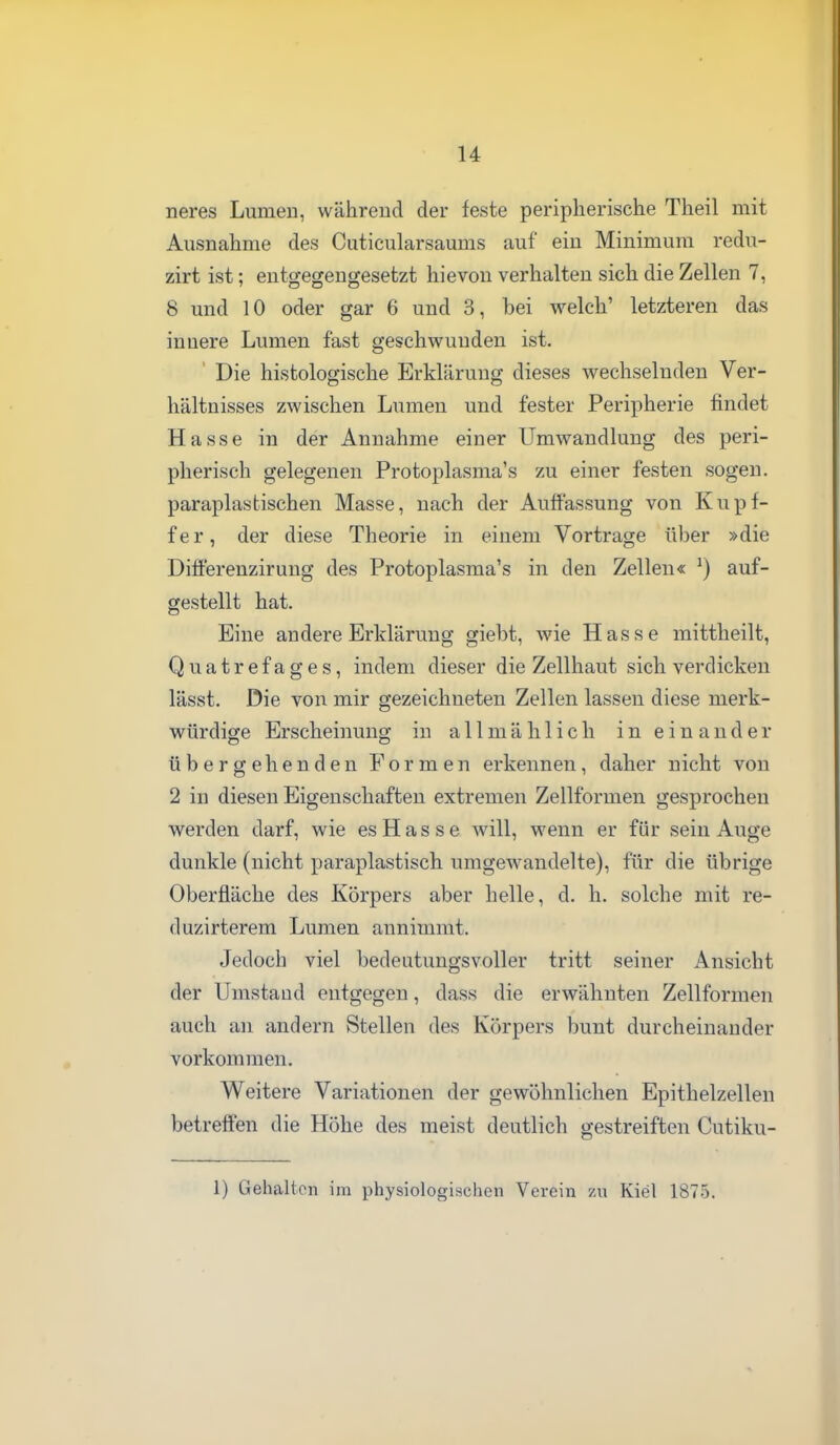 neres Lumeu, während der feste peripherische Theil mit Ausnahme des Cuticularsaums auf ein Minimum redu- zirt ist; entgegengesetzt hievon verhalten sich die Zellen 7, 8 und 10 oder gar 6 und 3, bei welch' letzteren das innere Lumen fast geschwunden ist. ' Die histologische Erklärung dieses wechselnden Ver- hältnisses zwischen Lumen und fester Peripherie findet Hasse in der Annahme einer Umwandlung des peri- pherisch gelegenen Protoplasma's zu einer festen sogen, paraplastischen Masse, nach der Auffassung von Kupf- fer, der diese Theorie in einem Vortrage über »die Difierenzirung des Protoplasma's in den Zellen« auf- gestellt hat. Eine andere Erklärung giebt, wie Hasse mittheilt, Quatrefages, indem dieser die Zellhaut sich verdicken lässt. Die von mir gezeichneten Zellen lassen diese merk- würdige Erscheinung in allmählich ineinander übergehenden Formen erkennen, daher nicht von 2 in diesen Eigenschaften extremen Zellformen gesprochen werden darf, wie es H a s s e will, wenn er für sein Auge dunkle (nicht paraplastisch umgewandelte), für die übrige Oberfläche des Körpers aber helle, d. h. solche mit re- duzirterem Lumen annimmt. Jedoch viel bedeutungsvoller tritt seiner Ansicht der Umstand entgegen, dass die erwähnten Zellformen auch an andern Stellen des Körpers bunt durcheinander vorkommen. Weitere Variationen der gewöhnlichen Epithelzellen betreifen die Höhe des meist deutlich gestreiften Cutiku- 1) Gehalten im physiologischen Verein zu Kiel 1875.