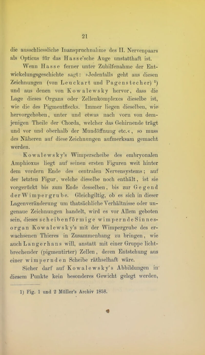 die ausschliessliche luanspruchiiahme des II. Nervenpaars als Opticus für das Hasse'sche Auge unstatthaft ist. Wenn Hasse ferner unter Zuhilfenahme der Ent- wickelungsgeschichte saüft: »Jedenfalls geht aus diesen Zeichnungen (von Leuckart und Pagenstecher) ^) und aus denen von K o av a 1 e w s k y hervor, dass die Lage dieses Organs oder Zellenkomplexes dieselbe ist, wie die des Pigmentflecks. Immer liegen dieselben, w^ie hervorgehoben, unter und etwas nach vorn von dem- jenigen Theile der Chorda, welcher das Gehiruende trägt und vor und oberhalb der Muudöffnung etc.«, so muss des Näheren auf diese Zeichnungen aufmerksam gemacht werden. Kowalewsky's Wimperscheibe des embryonalen Amphioxus liegt auf seinen ersten Figuren weit hinter dem vordem Ende des centralen Nervensystems; auf der letzten Figur, welche dieselbe noch enthält, ist sie vorgerückt bis zum Ende desselben, bis zur Gegend der Wimper grübe. Gleichgiltig, ob es sich in dieser Lagenveränderuug um thatsächliche Verhältnisse oder un- genaue Zeichnungen handelt, wird es vor Allem geboten sein, dieses scheibenförmige wimperndeSinnes- organ Kowalewsky's mit der Wimpergrube des er- wachsenen Thieres in Zusammenhang zu bringen, wie auch Langerhans will, anstatt mit einer Gruppe licht- brechender (pigmentirter) Zellen, deren Entstehung aus einer w i m p e r n d e n Scheibe räthselhaft wäre. Sicher darf auf Kowalewsky's Abbildungen in* diesem Punkte kein besonderes Gewicht gelegt werden, 1) Fig. 1 und 2 MüUer's Archiv 1858.