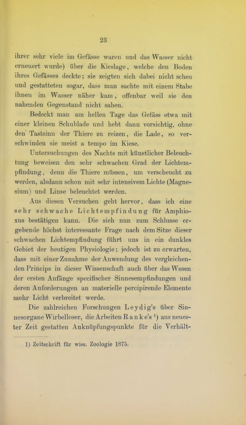 ihrer sehr viele im Gefässe waren und das Wasser nicht erneuert wurde) über die Kieslage, welche den Boden ihres Gefässes deckte; sie zeigten sich dabei nicht scheu und gestatteten sogar, dass man sachte mit einem Stabe ihnen im Wasser näher kam , offenbar weil sie den nahenden Gegenstand nicht sahen. Bedeckt man am hellen Tage das Gefäss etwa mit einer kleinen Schublade und hebt dann vorsichtig, ohne den Tastsinn der Thiere zu reizen, die Lade, so ver- schwinden sie meist a tempo im Kiese. Untersuchungen des Nachts mit künstlicher Beleuch- tung beweisen den sehr schwachen Grad der Lichtem- pfindung, denn die Thiere müssen, um verscheucht zu werden, alsdann schon mit sehr intensivem Lichte (Magne- sium) und Linse beleuchtet werden. Aus diesen Versuchen geht hervor, dass ich eine sehr schwache Lichtempfindung für Amphio- xus bestätigen kann. Die sich nun zum Schlüsse er- gebende höchst interessante Frage nach dem Sitze dieser schwachen Lichtempfindung führt uns in ein dunkles Gebiet der heutigen Physiologie; jedoch ist zu erwarten, dass mit einer Zunahme der Anwendung des vergleichen- den Princips in dieser Wissenschaft auch über das Wesen der ersten Anfänge specifischer Sinneserapfindungen und deren Anforderungen an materielle percipirende Elemente mehr Licht verbreitet werde. Die zahlreichen Forschungen Leydig's über Sin- nesorgane Wirbelloser, die Arbeiten R a n k e's ') aus neues- ter Zeit gestatten Anknüpfungspunkte für die Verhält- 1) Zeitschrift für wiss. Zoologie 1875.