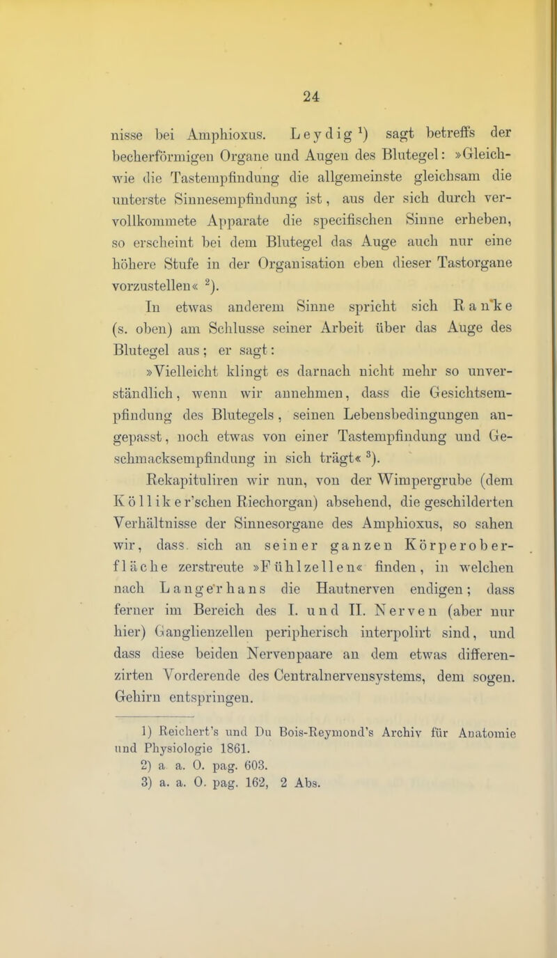 nisse bei Amphioxus. Leydig^) sagt betreffs der becherförmigen Organe und Augen des Blutegel: »Gleich- wie die Tastempfindung die allgemeinste gleichsam die unterste Sinnesempfindung ist, aus der sich durch ver- vollkommete Apparate die specifischen Sinne erheben, so erscheint bei dem Blutegel das Auge auch nur eine höhere Stufe in der Organisation eben dieser Tastorgane vorzustellen« In etwas anderem Sinne spricht sich R a n*k e (s. oben) am Schlüsse seiner Arbeit über das Auge des Blutegel aus ; er sagt: »Vielleicht klingt es darnach nicht mehr so unver- ständlich, wenn wir annehmen, dass die Gesichtsem- pfindung des Blutegels, seinen Lebensbedingungen an- gepasst, noch etwas von einer Tastempfindung und Ge- schmacksempfindung in sich trägt« Rekapituliren wir nun, von der Wimpergrube (dem K ö 11 ik er'schen Riechorgan) absehend, die geschilderten Verhältnisse der Sinnesorgane des Amphioxus, so sahen wir, dass sich an seiner ganzen Körperober- fläche zerstreute »Fühlzellen« finden, in welchen nach Lange'rhans die Hautnerven endigen; dass ferner im Bereich des I. und II. Nerven (aber nur hier) Ganglienzellen peripherisch interpolirt sind, und dass diese beiden Nervenpaare an dem etwas differen- zirten Vorderende des Centralnerveusystems, dem sogen. Gehirn entspringen. 1) Reichert's und Du Bois-Reyuiond's Archiv für Anatomie und Physiologie 1861. 2) a. a. 0. pag. 603. 3) a. a. 0. pag. 162, 2 Abs.