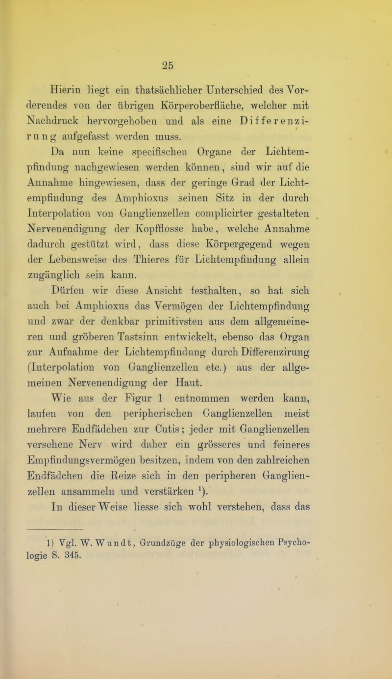 Hierin liegt ein thatsäelilicher Unterschied des Vor- derendes von der übrigen Körperoberfläche, welcher mit Nachdruck hervorgehoben und als eine Differenzi- rung aufgefasst werden muss. Da nun keine specifischen Organe der Lichtem- pfindung nachgewiesen werden können, sind wir auf die Annahme hingewiesen, dass der geringe Grad der Licht- empfindung des Amphioxus seinen Sitz in der durch Interpolation von Gauglienzellen complicirter gestalteten Nervenendigung der Kopfflosse habe, welche Annahme dadurch gestützt wird, dass diese Körpergegend wegen der Lebensweise des Thieres für Lichtempfindnug allein zugänglich sein kann. Dürfen wir diese Ansicht festhalten, so hat sich auch bei Amphioxus das Vermögen der Lichtempfindung und zwar der denkbar primitivsten aus dem allgemeine- ren und gröberen Tastsinn entwickelt, ebenso das Organ zur Aufnahme der Lichtempfindiing durch Difl'erenzirung (Interpolation von Ganglienzellen etc.) aus der allge- meinen Nervenendigung der Haut. Wie aus der Figur 1 entnommen werden kann, laufen von den peripherischen Ganglienzellen raeist mehrere Endfädchen zur Cutis; jeder mit Ganglienzellen versehene Nerv wird daher ein grösseres und feineres Empfindungsvermögeu besitzen, indem von den zahlreichen Endfädchen die Reize sich in den peripheren Gauglien- zellen ansammeln und verstärken In dieser Weise Hesse sich wohl verstehen, dass das 1) Vgl. W. Wnndt, Gruadzüge der physiologischen Psycho logie S. 345.