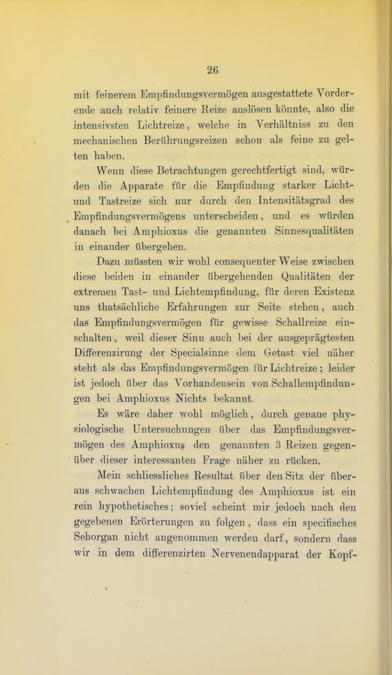 mit feinerem Empfindungsvermögen ausgestattete Vorder- eude auch relativ feinere Reize auslösen könnte, also die intensivsten Lichtreize, welche in Verhältniss zu den mechanischen Berühruugsreizen schon als feine zu gel- ten haben. Wenn diese Betrachtungen gerechtfertigt sind, wür- den die Apparate für die Empfindung starker Licht- und Tastreize sich nur durch den Intensitätsgrad des Empfindungsvermögens unterscheiden, und es würden danach bei Amphioxus die genannten Sinnesqualitäten in einander übergehen. Dazu müssten wir wohl consequenter Weise zwischen diese beiden in einander übergehenden Qualitäten der extremen Tasb- und Lichtempfinduug, für deren Existenz uns thatsächliche Erfahrungen zur Seite stehen, auch das Empfindungsvermögen für gewisse Schallreize ein- schalten , weil dieser Sinn auch bei der ausgeprägtesten DilFerenzirung der Specialsinne dem Getast viel näher steht als das Empfindungsvermögen für Lichtreize; leider ist jedoch über das Vorhandensein von Schallempfindun- gen bei Amphioxus Nichts bekannt. Es wäre daher wohl möglich, durch genaue phy- siologische Untersuchungen über das Empfindungsver- mögen des Amphioxus den genannten 3 Reizen gegen- über dieser interessanten Frage näher zu rücken. Mein schliessliches Resultat über den Sitz der über- aus schwachen Lichtempfindung des Amphioxus ist ein rein hypothetisches; soviel scheint mir jedoch nach den gegebenen Erörterungen zu folgen , dass ein specifisches Sehorgan nicht angenommen werden darf, sondern dass wir in dem differenzirten Nervenendapparat der Kopf-