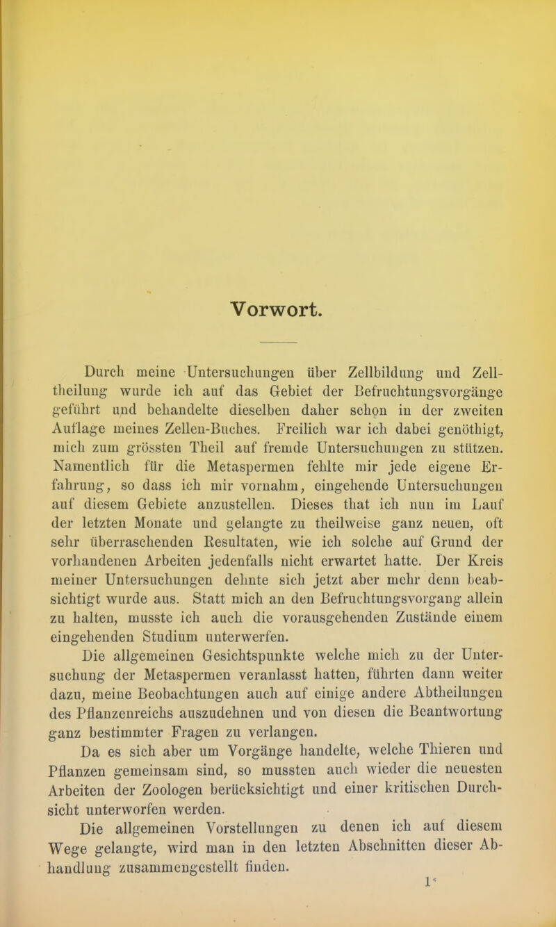 Vorwort. Durch meine Untersuchungen über Zellbildung und Zell- tlieiluiig wurde ich auf das Gebiet der Befruchtungsvorgänge geführt und behandelte dieselben daher schon in der zweiten Auflage meines Zellen-Buches. Freilich war ich dabei genöthigt, mich zum grössten Theil auf fremde Untersuchungen zu stützen. Namentlich für die Metaspermen fehlte mir jede eigene Er- fahrung, so dass ich mir vornahm, eingehende Untersuchungen auf diesem Gebiete anzustellen. Dieses that ich nun im Lauf der letzten Monate und gelangte zu theilweise ganz neuen, oft sehr überraschenden Kesultaten, wie ich solche auf Grund der vorhandenen Arbeiten jedenfalls nicht erwartet hatte. Der Kreis meiner Untersuchungen dehnte sich jetzt aber mehr denn beab- sichtigt wurde aus. Statt mich an den Befruditungsvorgang allein zu halten, musste ich auch die vorausgehenden Zustände einem eingehenden Studium unterwerfen. Die allgemeinen Gesichtspunkte welche mich zu der Unter- suchung der Metaspermen veranlasst hatten, führten dann weiter dazu, meine Beobachtungen auch auf einige andere Abtheilungen des Pflanzenreichs auszudehnen und von diesen die Beantwortung ganz bestimmter Fragen zu verlangen. Da es sich aber um Vorgänge handelte, welche Thieren und Pflanzen gemeinsam sind, so mussten auch wieder die neuesten Arbeiten der Zoologen berücksichtigt und einer kritischen Durch- sicht unterworfen werden. Die allgemeinen Vorstellungen zu denen ich auf diesem Wege gelaugte, wird mau in den letzten Abschnitten dieser Ab- handlung zusammengestellt finden. P