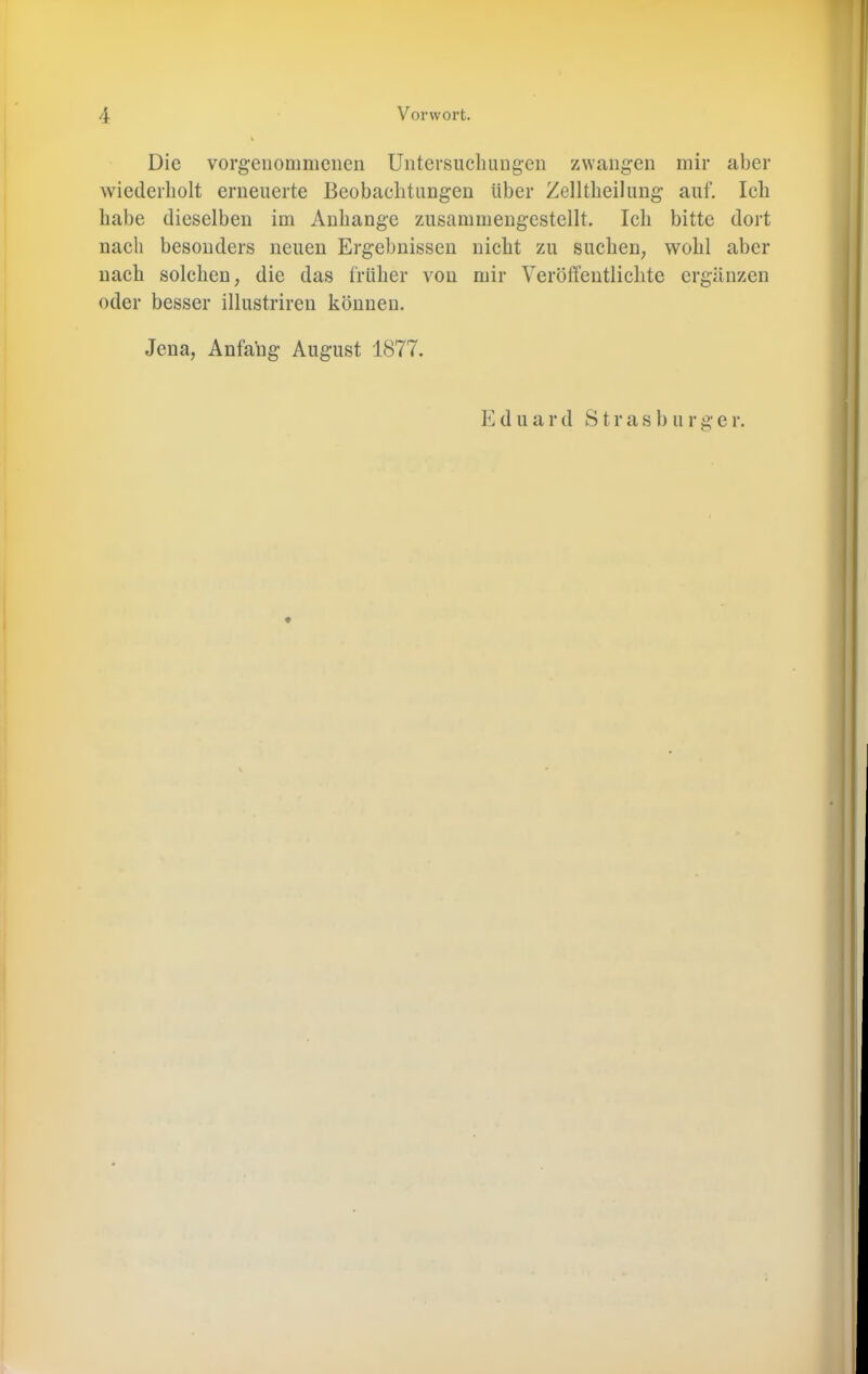 Die vorgeiiommenen Untevsucliiuig’en zwangen mir aber wiederholt erneuerte Beobachtungen über Zelltheilung auf. leb habe dieselben im Anhänge zusammengestellt. Ich bitte dort nach besonders neuen Ergebnissen nicht zu suchen, wohl aber nach solchen, die das früher von mir Veröffentlichte ergänzen oder besser illustriren können. Jena, Anfang August 1877. K d u a r d S t r a s b u r g e r. ♦