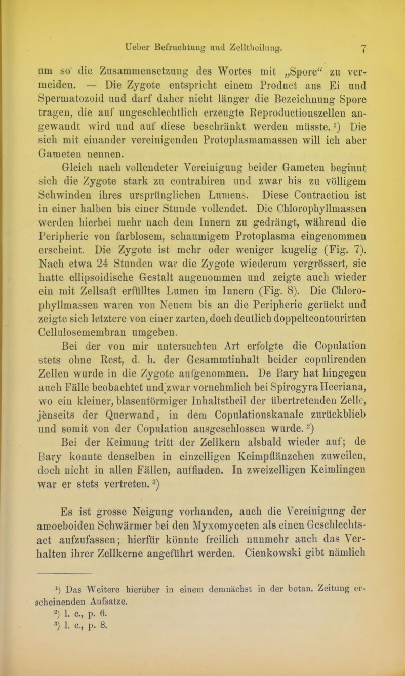 um bo' die Zusammensetzung- des Wortes mit „Spore“ zu ver- meiden. — Die Zygote entspricht einem Product aus Ei und Spermatozoid und darf daher nicht länger die Bezeichnung Spore tragen, die auf ungeschlechtlich erzeugte Reproductionszellen an- gewandt wird und auf diese beschränkt werden müsste. ’) Die sich mit einander vereinigenden Protoplasmamassen will ich aber Gameten nennen. Gleich nach vollendeter Vereinigung beider Gameten beginnt sich die Zygote stark zu contrahiren und zwar bis zu völligem Schwinden ihres ursprünglichen Lumens. Diese Contraction ist in einer halben bis einer Stunde vollendet. Die Chlorophyllmassen werden hierbei mehr nach dem Innern zu gedrängt, während die Peripherie von farblosem, schaumigem Protoplasma eingenommen erscheint. Die Zygote ist mehr oder weniger kugelig (Fig. 7). Nach etwa 24 Stunden war die Zygote wiederum vergrössert, sie hatte ellipsoidische Gestalt angenommen und zeigte auch wieder ein mit Zellsaft erfülltes Lumen im Innern (Fig. 8). Die Chloro- phyllmassen waren von Neuem bis an die Peripherie gerückt und zeigte sich letztere von einer zarten, doch deutlich doppeltcontourirten Cellulosemembran umgeben. Bei der von mir untersuchten Art erfolgte die Copulalion stets ohne Rest, d. h. der Gesammtinhalt beider copulirenden Zellen wurde in die Zygote aufgenommen. De Bary hat hingegen auch Fälle beobachtet und’zwar vornehmlich bei SpirogyraHeeriana, wo ein kleiner, blasentörmiger Inhaltstheil der übertretenden Zelle, jenseits der Querwand, in dem Copulationskanale zurückblieb und somit von der Copulation ausgeschlossen wurde. Bei der Keimung tritt der Zellkern alsbald wieder auf; de Bary konnte denselben in einzelligen Keimpflänzclien zuweilen, doch nicht in allen Fällen, auffinden. In zweizeiligen Keimlingen war er stets vertreten. Es ist grosse Neigung vorhanden, auch die Vereinigung der amoeboiden Schwärmer bei den Myxomyceten als einen Geschleclits- act aufzufassen; hierfür könnte freilich nunmehr auch das Ver- halten ihrer Zellkerne angeführt werden. Cienkowski gibt nämlich Das AVeitere hierüber in einem demnächst in der botan. Zeitung er- scheinenden Aufsatze. 2) 1. c., p. 6.