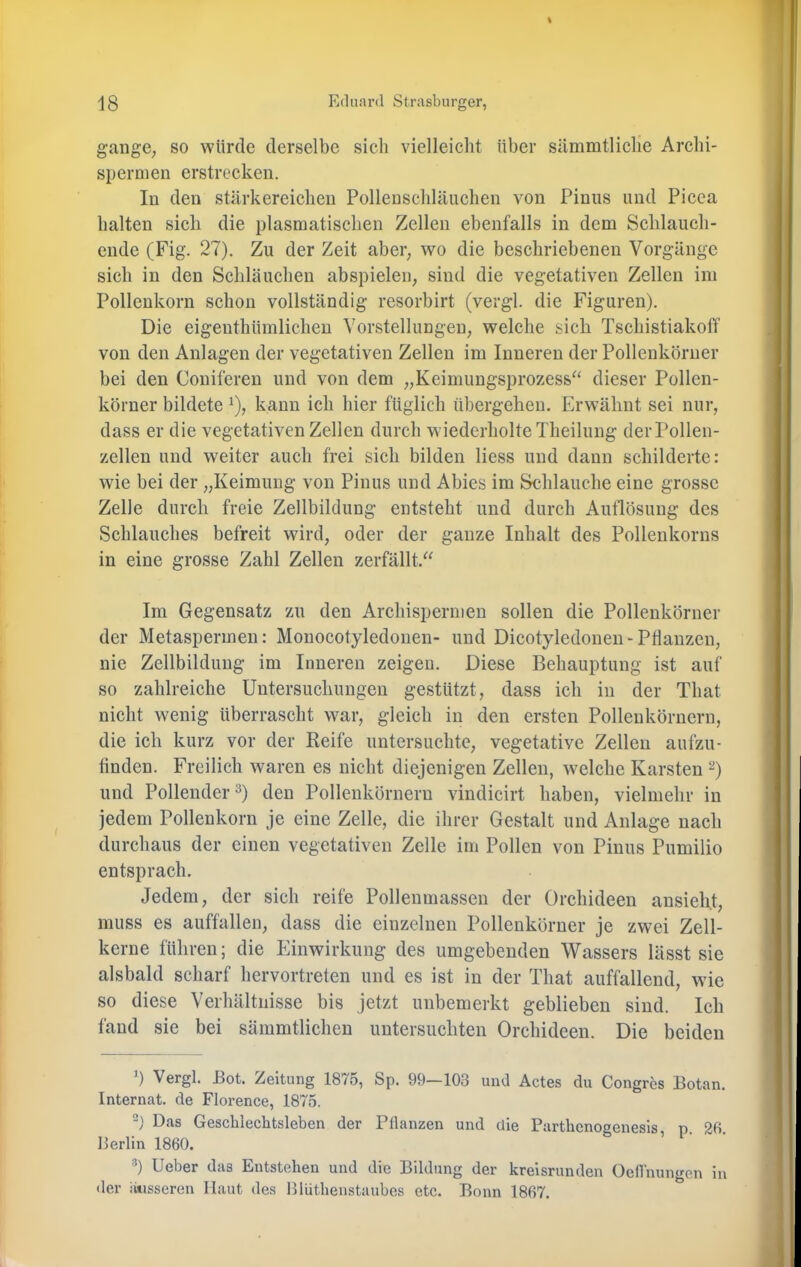 gange, so würde derselbe sich vielleiclit über sämmtliclie Archi- spermen erstrecken. In den stärkereiclien Pollenscbläiichen von Piniis und Picea halten sich die plasmatisclien Zellen ebenfalls in dem Schlauch- ende (Fig. 27). Zu der Zeit aber, wo die beschriebenen Vorgänge sich in den Schläuchen abspielen, sind die vegetativen Zellen im Pollenkorn schon vollständig resorbirt (vergl. die Figuren). Die eigenthümlichen Vorstellungen, welche sich Tschistiakolf von den Anlagen der vegetativen Zellen im Inneren der Pollenköruer bei den Coniferen und von dem „Keimungsprozess^^ dieser Pollen- körner bildete ^), kann ich hier füglich übergehen. Erwähnt sei nur, dass er die vegetativen Zellen durch wiederholte Theilung der rollen- zellen und weiter auch frei sich bilden liess und dann schilderte: wie bei der „Keimung von Pinus und Abies im Schlauche eine grosse Zelle durch freie Zellbildung entsteht und durch Auflösung des Schlauches befreit wird, oder der ganze Inhalt des Pollenkorns in eine grosse Zahl Zellen zerfällt.“ Im Gegensatz zu den Archispermen sollen die Pollenkörner der Metaspermen: Monocotyledonen- und Dicotyledonen-Pflanzen, nie Zellbildung im Inneren zeigen. Diese Behauptung ist auf so zahlreiche Untersuchungen gestützt, dass ich in der That nicht wenig überrascht war, gleich in den ersten Pollenkörnern, die ich kurz vor der Reife untersuchte, vegetative Zellen aufzu- tinden. Freilich waren es nicht diejenigen Zellen, welche Karsten ^) und Pollender ^) den Polleukörnern vindicirt haben, vielmehr in jedem Pollenkorn je eine Zelle, die ihrer Gestalt und Anlage nach durchaus der einen vegetativen Zelle im Pollen von Pinus Pumilio entsprach. Jedem, der sich reife Pollenmassen der Orchideen ansieht, muss es auffalleu, dass die einzelnen Pollenkörner je zwei Zell- kerne führen; die Einwirkung des umgebenden Wassers lässt sie alsbald scharf hervortreten und es ist in der That auffallend, wie so diese Verhältnisse bis jetzt unbemerkt geblieben sind. Ich fand sie bei sämmtlichen untersuchten Orchideen. Die beiden b Vergl. Bot. Zeitung 1875, Sp. 99—103 und Actes du Congres Botan. Internat, de Florence, 1875. -) Das Geschlechtsleben der Pllanzen und die Parthenogenesis, p. 26. Berlin 1860. b lieber das Entstehen und die Bildung der kreisrunden OelTnungen in der iitisseren Haut des Blüthenstaubes etc. Bonn 1867.