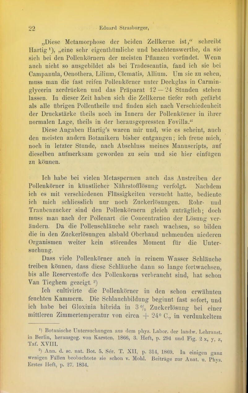 „Diese Metamorphose der beiden Zellkerne ist/^ selireibt llartig'), „eine sehr eigenthiimliche und beaehtensvvei tlie, da sie sich bei den Pollenkörncrn der meisten Pflanzen vorfindet. Wenn auch nicht so aiisgebildet als bei Tradescantia, fand ich sie bei Campanula, Oenothera, Lilium, Clematis, Allium. Um sic zu sehen, muss man die fast reifen Polleukörner unter Deckglas in Carmin- glycerin zerdrücken und das Präparat 12 — 24 Stunden stehen lassen. In dieser Zeit haben sich die Zellkerne tiefer roth gefärbt als alle übrigen Pollentheile und finden sich nach Verschiedenheit der Druckstärke theils noch im Innern der Pollenkörner in ihrer normalen Lage, theils in der herausgepressten Fovilla.“ Diese Angaben Hartig’s waren mir und, wie es scheint, auch den meisten andern Botanikern bisher entgangen; ich freue mich, noch in letzter Stunde, nach Abschluss meines Manuscripts, auf dieselben aufmerksam geworden zu sein und sie hier einfügeii zu können. Ich habe bei vielen Metaspermen auch das Austreiben der Pollenkörner in künstiieher Nährstofflösung verfolgt. Nachdem ich es mit verschiedenen Flüssigkeiten versucht hatte, bediente ich mich schliesslich nur noch Zuckerlösungen. Rohr- und Traubenzucker sind den Pollenkörnern gleich zuträglich; doch muss man nach der Pollenart die Concentration der Lösung ver- ändern. Da die Pollenschläuche sehr rasch wachsen, so bilden die in den Zuckerlösungen alsbald Oberhand nehmenden niederen Organismen weiter kein störendes Moment für die Unter- suchung. Dass viele Pollenkörner auch in reinem Wasser Schläuche treiben können, dass diese Schläuche dann so lange fortwachsen, bis alle Reservestoffe des Pollenkorns verbraucht sind, hat schon Van Tieghem gezeigt. Ich cultivirte die Pollenkörner in den schon erwähnten feuchten Kammern. Die Schlauchbildung beginnt fast sofort, und ich habe bei Gloxinia hibrida in 3 Zuckcrlösung bei einer mittleren Zimmertemperatur von circa -f 24° C., in verdunkeltem b Botanische Untersuchungen aus dem phys. Labor, der landw. Lchranst. in Berlin, herausgeg. von Karsten, 1866, 3. Heft, p. 294 und Pio- 2 x y z Taf. XVIII. 'w, , ) Ann. d. sc. nat. Bot. 5. Ser. T. XII, p. 314, 1869. In einigen ganz wenigen Fallen beobachtete sie schon v. Mohl. Beiträge zur xVnat. u. Phvs. Erstes Heft, p. 27. 1834.