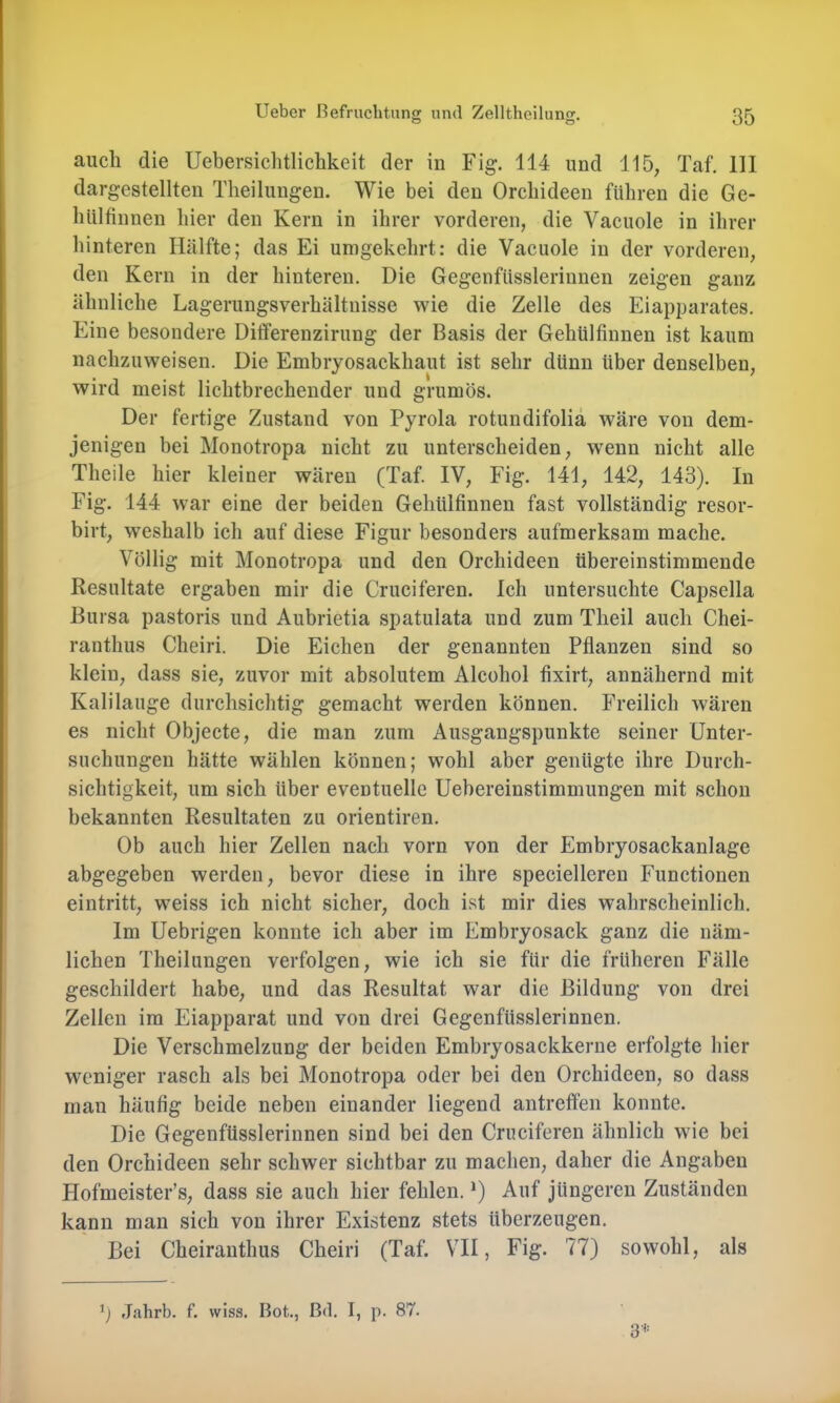 O o auch die Uebersichtlichkeit der in Fig. 114 und 115, Taf, 111 dargestellten Tlieilungen. Wie bei den Orchideen führen die Ge- hiilfinnen hier den Kern in ihrer vorderen, die Vacuole in ihrer hinteren Hälfte; das Ei umgekehrt: die Vacuole in der vorderen, den Kern in der hinteren. Die Gegenfüsslerinnen zeigen ganz ähnliche Lagerungsverhältnisse wie die Zelle des Eiapparates. Eine besondere Ditferenzirung der Basis der Gehtilfinnen ist kaum nachzuweisen. Die Embryosackhaut ist sehr dünn über denselben, wird meist lichtbrechender und grumös. Der fertige Zustand von Pyrola rotundifoliä wäre von dem- jenigen bei Monotropa nicht zu unterscheiden, w'enn nicht alle Theile hier kleiner wären (Taf. IV, Fig. 141, 142, 143). In Fig. 144 war eine der beiden Gehülfinnen fast vollständig resor- birt, weshalb ich auf diese Figur besonders aufmerksam mache. Völlig mit Monotropa und den Orchideen übereinstimmende Resultate ergaben mir die Cruciferen. Ich untersuchte Capsella Bursa pastoris und Aubrietia spatulata und zum Theil auch Chei- ranthus Cheiri. Die Eichen der genannten Pflanzen sind so klein, dass sie, zuvor mit absolutem Alcohol flxirt, annähernd mit Kalilauge durchsichtig gemacht werden können. Freilich wären es nicht Objecte, die man zum Ausgangspunkte seiner Unter- suchungen hätte wählen können; wohl aber genügte ihre Durch- sichtigkeit, um sich über eventuelle Uebereinstimmungen mit schon bekannten Resultaten zu orientiren. Ob auch hier Zellen nach vorn von der Embryosackanlage abgegeben werden, bevor diese in ihre specielleren Functionen eintritt, weiss ich nicht sicher, doch ist mir dies wahrscheinlich. Im Uebrigen konnte ich aber im Embryosack ganz die näm- lichen Theilungen verfolgen, wie ich sie für die früheren Fälle geschildert habe, und das Resultat war die Bildung von drei Zellen ira Eiapparat und von drei Gegenfüsslerinnen. Die Verschmelzung der beiden Embryosackkerne erfolgte hier weniger rasch als bei Monotropa oder bei den Orchideen, so dass man häufig beide neben einander liegend antreffen konnte. Die Gegenfüsslerinnen sind bei den Cruciferen ähnlich wie bei den Orchideen sehr schwer sichtbar zu machen, daher die Angaben Hofmeister’s, dass sie auch hier fehlen. *) Auf jüngeren Zuständen kann man sich von ihrer Existenz stets überzeugen. Bei Cheiranthus Cheiri (Taf. VTI, Fig. 77) sowohl, als