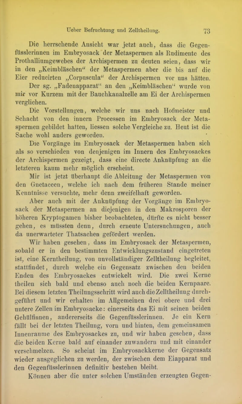 Die lieiTScliende Ansicht war jetzt aucli, dass die Gegeu- füsslerinnen im Embryosack der Metaspermen als Rudimente des Prothallinmgewebes der Archispermen zu deuten seien, dass wir in den „Keimbläschen“ der Metaspermen aber die bis auf die Eier reducirten „Corpuscula“ der Archispermen vor uns hätten. Der sg. „Fadenapparat“ an den „Keimbläschen“ wurde von ink vor Kurzem mit der Bauclikaualzelle am Ei der Archispermen verglichen. Die Vorstellungen, welche wir uns nach Hofmeister und Schacht von den innern Processen im Embryosack der Meta- spermen gebildet hatten, Hessen solche Vergleiche zu. Heut ist die Sache wohl anders geworden. Die Vorgänge im Embryosack der Metaspermen haben sich als so verschieden von denjenigen im Innern des Embryosackes der Archispermen gezeigt, dass eine directe Anknüpfung an die letzteren kaum mehr möglich erscheint. Mir ist jetzt überhaupt die Ableitung der Metaspermen von den Gnetaceen, welche ich nach dem früheren Stande meiner Kenntnisse versuchte, mehr denn zweifelhaft geworden. Aber auch mit der Anknüpfung der Vorgänge im Embryo- sack der Metaspermen an diejenigen in den Makrosporen der höheren Kryptogamen bisher beobachteten, dürfte es nicht besser gehen, es müssten denn, durch erneute Untersuchungen, auch da unerwarteter Thatsachen gefördert werden. Wir haben gesehen, dass im Embryosack der Metaspermen, sobald er in den bestimmten Entwicklungszustand eingetreteu ist, eine Kerntheilung, von unvollständiger Zelltheilung begleitet, stattfiudet, durch welche ein Gegensatz zwischen den beiden Enden des Embryosackes entwickelt wird. Die zwei Kerne theilen sich bald und ebenso auch noch die beiden Kernpaare. Bei diesem letzten Theilungsschritt wird auch die Zelltheilung durch- geführt und wir erhalten im Allgemeinen drei obere und drei untere Zellen im Embryosacke: einerseits das Ei mit seinen beiden GehUlfinnen, andererseits die Gegenfüsslerinnen. Je ein Kern fällt bei der letzten Theilung, vorn und hinten, dem gemeinsamen Innenraume des Embryosackes zu, und wir haben gesehen, dass die beiden Kerne bald auf einander zuwandern und mit einander verschmelzen. So scheint im Embryosackkerne der Gegensatz wieder ausgeglichen zu werden, der zwischen dem Eiapparat und den Gegenfüsslerinnen definitiv bestehen bleibt. Können aber die unter solchen Umständen erzeugten Gegen-