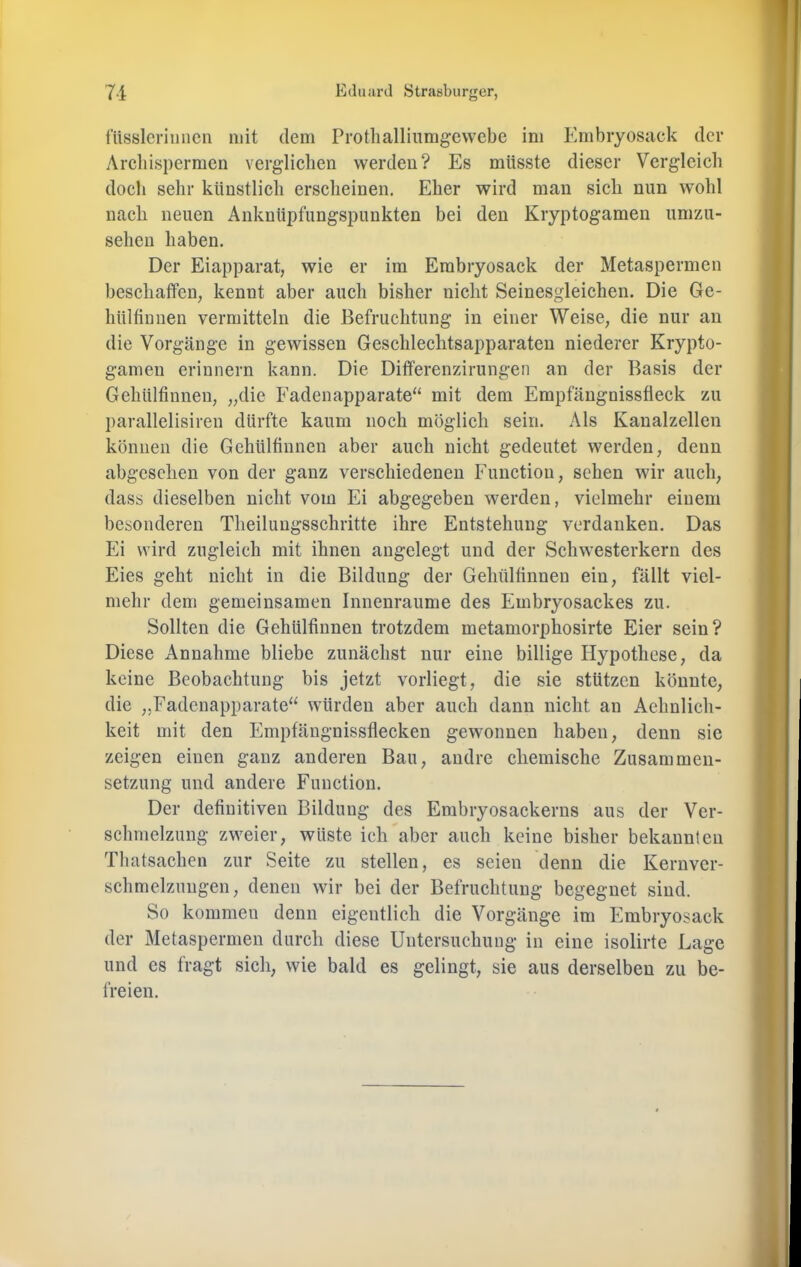 iiissleriiiiicn mit dem Protlialliumgewebe im Embryosack der Arcliispermen verglichen werden? Es müsste dieser Vergleicli doch sehr künstlich erscheinen. Eher wird man sich nun wohl nach neuen Anknüpfungspunkten bei den Kryptogamen umzu- sehen haben. Der Eiapparat, wie er im Erabryosack der Metaspermen beschaffen, kennt aber auch bisher nicht Seinesgleichen. Die Gc- hülfinnen vermitteln die Befruchtung in einer Weise, die nur au die Vorgänge in gewissen Geschlechtsapparateu niederer Krypto- gamen erinnern kann. Die Differenzirungen an der Basis der Gehülfinneu, „die Eadenapparate“ mit dem Empfängnissfleck zu parallelisiren dürfte kaum noch möglich sein. Als Kaualzellen können die Gchülfiunen aber auch nicht gedeutet werden, denn abgesehen von der ganz verschiedenen Function, sehen wir auch, dass dieselben nicht vom Ei abgegeben werden, vielmehr einem besonderen Theiluugsschritte ihre Entstehung verdanken. Das Ei wird zugleich mit ihnen angelegt und der Schwesterkern des Eies geht nicht in die Bildung der Gehülfinneu ein, fällt viel- mehr dem gemeinsamen Innenraume des Embryosackes zu. Sollten die Gehülfinneu trotzdem metamorphosirte Eier sein? Diese Annahme bliebe zunächst nur eine billige Hypothese, da keine Beobachtung bis jetzt vorliegt, die sie stützen könnte, die „Fadenapparate“ würden aber auch dann nicht an Aehulich- keit mit den Empfäugnissflecken gewonnen haben, denn sie zeigen einen ganz anderen Bau, andre chemische Zusammen- setzung und andere Function. Der definitiven Bildung des Embryosackerns aus der Ver- schmelzung zweier, wüste ich aber auch keine bisher bekannten Thatsachen zur Seite zu stellen, es seien denn die Kernver- schmelzungen, denen wir bei der Befruchtung begegnet sind. So kommen denn eigentlich die Vorgänge im Embryosack der Metaspermen durch diese Untersuchung in eine isolirte Lage und es fragt sich, wie bald es gelingt, sie aus derselben zu be- freien.