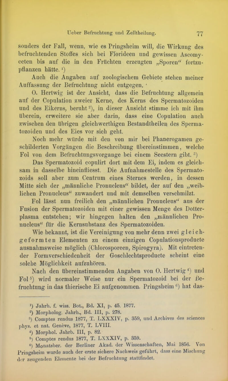 sonders der Fall, wenn, wie es Pringslieim will, die Wirkung des befruchtenden Stoffes sich bei Florideen und gewissen Ascomy- ceten bis auf die in den Früchten erzeugten „Sporeiff^ fortzu- pflanzen hätte. *) Auch die Angaben auf zoologischem Gebiete stehen meiner Auffassung der Befruchtung nicht entgegen. ■ 0. Hertwig ist der Ansicht, dass die Befruchtung allgemein auf der Copulation zweier Kerne, des Kerns des Spermatozoiden und des Eikerns, beruht -), in dieser Ansicht stimme ich mit ihm überein, erweitere sie aber darin, dass eine Copulation auch zwischen den übrigen gleichwerthigen Bestandtheilen des Sperma- tozoiden und des Eies vor sich geht. Noch mehr würde mit den von mir bei Phanerogamen ge- schilderten Vorgängen die Beschreibung übereinstimmen, welche Fol von dem Befriichtungsvorgange bei einem Seestern gibt. •) Das Spermatozoid copulirt dort mit dem Ei, indem es gleich- sam in dasselbe hineinfliesst. Die Aufnahmestelle des Sperniato- zoids soll aber zum Centrum eines Sternes werden, in dessen Mitte sich der „männliche Pronucleus“ bildet, der auf den „weib- lichen Pronucleus“ zuwandert und mit demselben verschmilzt. Fol lässt nun freilich den „männlichen Pronucleus'^ aus der Fusion der Spermatozoiden mit einer gewissen Menge des Dotter- plasma entstehen; wir hingegen halten den „männlichen Pro- nucleus“ für die Kernsubstanz des Spermatozoiden. Wie bekannt, ist die Vereinigung von mehr denn zwei gl ei ch- geformten Elementen zu einem einzigen Copulationsproducte ausnahmsweise möglich (Chlorosporeen, Spirogyra). Mit eintreten- der Formverschiedenheit der Goschlechtsproducte scheint eine .solche Möglichkeit aufzuhören. Nach den übereinstimmenden Angaben von 0. Hertwig‘‘) und Fol wird normaler Weise nur ein Spermatozoid bei der Be- fruchtung in das thierische Ei aufgenommen. Pringsheim hat das- Jahrb. f. wiss. Bot., Bd. XI, p. 45. 1877. 2) Morpholog. Jahrb., Bd. III, p. 278, S) Comptes rendus 1877, T. LXXXIV, p. 359, und Archives des Sciences phys, et nat. Geneve, 1877, T. LVIII. Morphol. Jahrb. III, p. 82. Comptes rendus 1877, T. LXXXIV, p. 359. “) Monatsber. der Berliner Akad. der Wissenschaften, Mai 1856. Von Pringsheim wurde auch der erste sichere Nachweis geführt, dass eine Mischung der zeugenden Elemente bei der Befruchtung stattfindet.