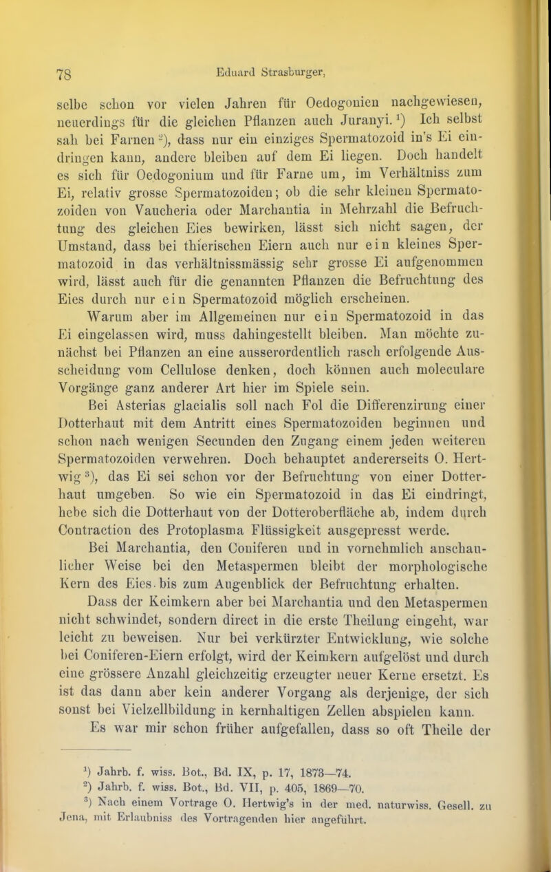 selbe schon vor vielen Jahren für Oeclogonien nachgewieseu, neuerdings für die gleichen Pflanzen auch Jiiranyi. Ich selbst sah bei Farnen -), dass nur ein einziges Spermatozoid in’s Ei ein- driugen kauu^ andere bleiben auf dem Ei liegen. Doch handelt es sich für üedogonium und für Farne um, im Verhältniss zum Ei, relativ grosse Spermatozoiden; ob die sehr kleinen Spermato- zoiden von Vaucheria oder Marchantia in Mehrzahl die Befruch- tung des gleichen Eies bewirken, lässt sich nicht sagen, der Umstand, dass bei thierischen Eiern auch nur ein kleines Sper- matozoid in das verhältnissmässig sehr grosse Ei aufgenommen wird, lässt auch für die genannten Pflanzen die Befruchtung des Eies durch nur ein Spermatozoid möglich erscheinen. Warum aber im Allgemeinen nur ein Spermatozoid in das Ei eingelassen wird, muss dahingestellt bleiben. Man möchte zu- nächst bei Pflanzen an eine ausserordentlich rasch erfolgende Aus- scheidung vom Cellulose denken, doch können auch moleculare Vorgänge ganz anderer Art hier im Spiele sein. Bei Asterias glacialis soll nach Fol die Differenzirung einer Dotterhaut mit dem Antritt eines Spermatozoiden beginnen und schon nach wenigen Secunden den Zugang einem jeden weiteren Spermatozoiden verwehren. Doch behauptet andererseits 0. Hert- wig ^), das Ei sei schon vor der Befruchtung von einer Dotter- haut umgeben. So wie ein Spermatozoid in das Ei eindringt, hebe sich die Dotterhaut von der Dotteroberfläche ab, indem durch Contraction des Protoplasma Flüssigkeit ausgepresst werde. Bei Marchantia, den Coniferen und in vornehmlich anschau- licher Weise bei den Metaspermen bleibt der morphologische Kern des Eies, bis zum Augenblick der Befruchtung erhalten. Dass der Keimkern aber bei Marchantia und den Metaspermen nicht schwindet, sondern direct in die erste Theilung eingeht, war leicht zu beweisen. Nur bei verkürzter Entwicklung, wie solche bei Coniferen-Eiern erfolgt, wird der Keimkern aufgelöst und durch eine grössere Anzahl gleichzeitig erzeugter neuer Kerne ersetzt. Es ist das dann aber kein anderer Vorgang als derjenige, der sich sonst bei Vielzellbildung in kernhaltigen Zellen abspielen kann. Es war mir schon früher aufgefallen, dass so oft Theile der h Jahrb. f. wiss. Bot., Bd. IX, p. 17, 1873—74. D Jahrb. f. wiss. Bot., Bd. VII, p. 405, 1869—70. Nach einem Vortrage 0. Ilertwig’s in der med. naturwiss. Gesell, zu «Jena, mit Erlaubniss des Vortragenden hier angeführt.