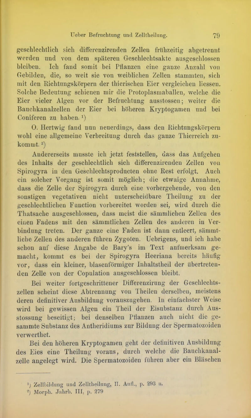 geschlechtlich sich difFerenzirenclen Zellen frühzeitig abgetrennt werden und von dem späteren Geschlechtsakte ausgeschlossen bleiben. Ich fand somit bei Ptianzen eine ganze Anzahl von Gebilden, die, so weit sie von weiblichen Zellen stammten, sich mit den Richtiingskörpern der thierischen Eier vergleichen liessen. Solche Bedeutung schienen mir die Protoplasmaballen, welche die Eier vieler Algen vor der Befruchtung ausstossen; weiter die Bauchkanalzellen der Eier bei höheren Kryptogamen und bei Coniferen zu haben. G 0. Hertwig fand nun neuerdings, dass den liichtungskörpern w’ohl eine allgemeine Verbreitung durch das ganze Thierreich zu- kommt. Andererseits musste ich jetzt feststellen, dass das Aufgehen des Inhalts der geschlechtlich sich ditferenzirenden Zellen von Spirogyra in den Geschlechtsproducten ohne Rest erfolgt. Auch ein solcher Vorgang ist somit möglich; die etwaige Annahme, dass die Zelle der Spirogyra durch eine vorhergehende, von den sonstigen vegetativen nicht unterscheidbare Theilung zu der geschlechtlichen Function vorbereitet worden sei, wird durch die Thatsache ausgeschlossen, dass meist die sämmlichen Zellen des einen Fadens mit den sämmtlichen Zellen des anderen in Ver- bindung treten. Der ganze eine Faden ist dann entleert, sämmt- liche Zellen des anderen führen Zygoten, üebrigens, und ich habe schon auf diese Angabe de Bary’s im Text aufmerksam ge- macht, kommt es bei der Spirogyra Heeriana bereits häufig vor, dass ein kleiner, blasenförmiger Inhaltstheil der übertreten- den Zelle von der Copulation ausgeschlossen bleibt. Bei weiter fortgeschrittener Diff'erenzirung der Geschlechts- zellen scheint diese Abtrennung von Theilen derselben, meistens deren definitiver Ausbildung vorauszugehen, ln einfachster Weise wird bei gewissen Algen ein Theil der Eisubstanz durch Aus- stossung beseitigt; bei denselben Pfianzen auch nicht die ge- summte Substanz des Antheridiums zur Bildung der Spermatozoiden verwerthet. Bei den höheren Kryptogamen geht der definitiven Ausbildung des Eies eine Theilung voraus, durch welche die Bauchkanal- zelle angelegt wird. Die Spermatozoiden führen aber ein Bläschen ’j Zellbildung und Zelltlieilung, IT. Aull., p. 293 u. -) Morph. Jahrb. III, p. 279