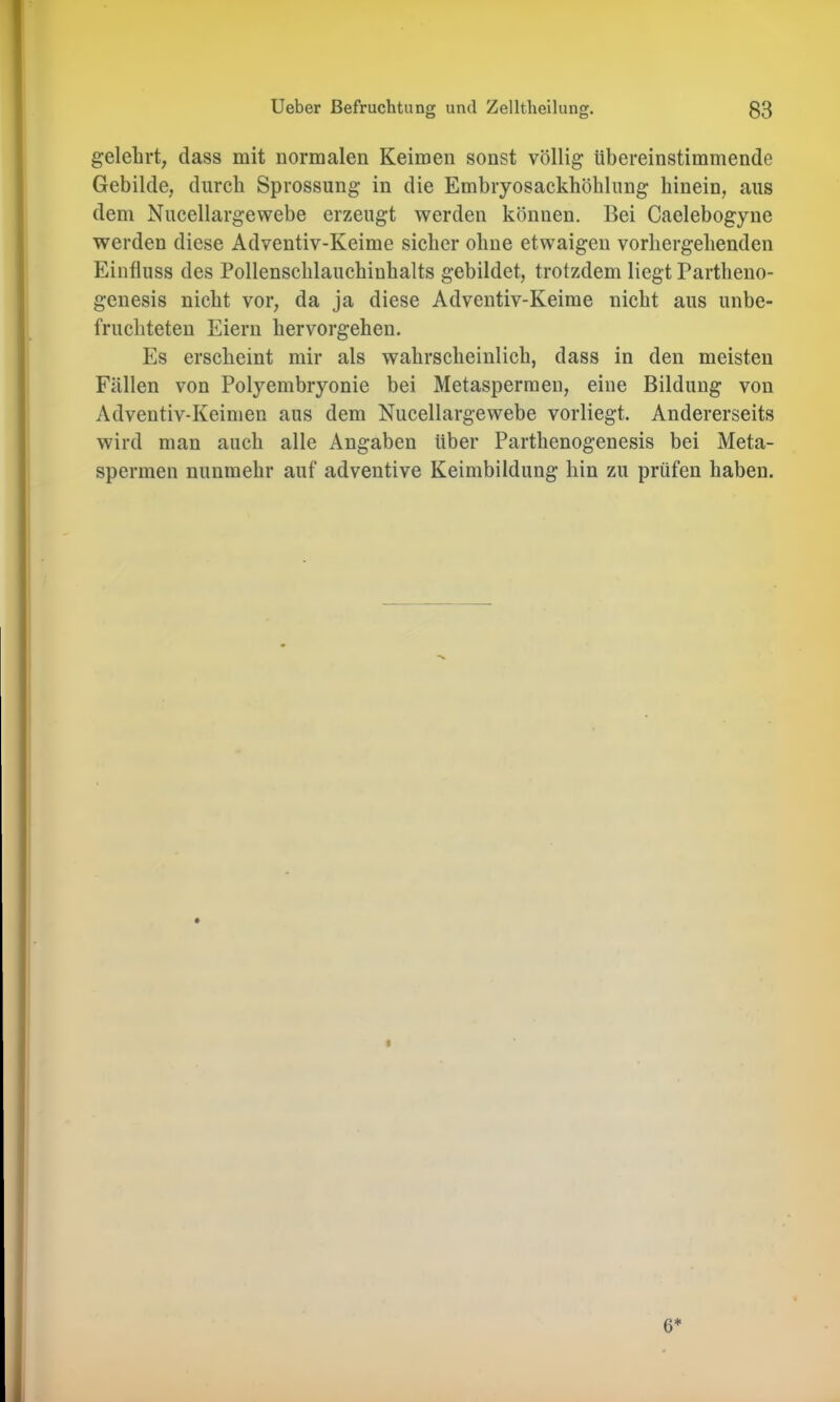 gelehrt, dass mit normalen Keimen sonst völlig übereinstimmende Gebilde, durch Sprossung in die Embryosackhöblung hinein, aus dem Nucellargewebe erzeugt werden können. Bei Caelebogyne werden diese Adventiv-Keime sicher ohne etwaigen vorhergehenden Einfluss des Pollenschlauchinhalts gebildet, trotzdem liegt Partheno- genesis nicht vor, da ja diese Adventiv-Keime nicht aus unbe- fruchteten Eiern hervorgehen. Es erscheint mir als wahrscheinlich, dass in den meisten Fällen von Polyembryonie bei Metasperraen, eine Bildung von Adventiv-Keimen aus dem Nucellargewebe vorliegt. Andererseits wird man auch alle Angaben über Parthenogenesis bei Meta- spermen nunmehr auf adventive Keimbildung hin zu prüfen haben. I 6*