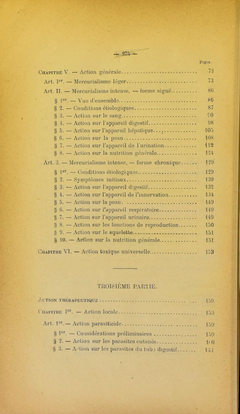 rages. Chapitre V. — Action générale '3 Art. l'^'. — Mercurialismc léger ~3 Art. II. — Morcurialisme intense, — forme aiguë 8(3 § — Vue d'ensemble ^0 § 2. — Conditions étiologique.s 87 § 3. — Action sur le sang § 4. — Action sur l'appareil digestif 'J8 § 5. — Action sur l'appareil hépatique. 103 § G. — Action sur la peau 108 § 7. — Action sur l'appareil do l urination 112 § 8. — Action sur la nutrition générale l'2i Art. 3. — Mercurialismc intense, — forme chronique 129 § 1^^. — Conditions étiologiques 129 § 2. — Symptômes initiaux 130 § 3. ^ Action sur l'appareil digestif 132 § 4. — Action sur l'appareil de l'mnervation 134 § 5. — Action sur la peau 149 § 6. — Action sur l'appareil respiratoire 149 § 7. — Action sur l'appareil urinairc 149 § 8. — Action sur les fonctions de reproduction 150 § 9. — Action sur le squelette 151 § 10. — Action sur la nutrition générale 151 Chapitre VI. — Action toxique universelle 153 TROISIÈME PART II-:. Action thiîrapeutiQus |:,<.) Chapitre I^. — Action locale i:,',) Art. l.— Action parasiticide § l^*. — Considérations préliminaires 15'.) § 2. — Action sur les parasites cutanés li 0 g 0. — A 'tion sur les parasites du tub; digestif M j