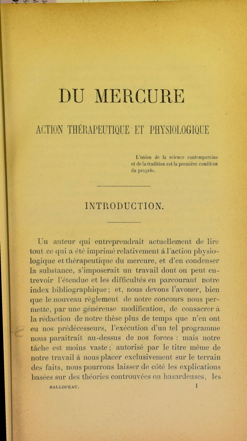 ACTION THÉRAPEUTIQUE ET PHYSIOLOGIQUE L'union do la scionco conlompornino et (le la tradition est la première condition du progrès. INTRODUCTION. Un auteur (jiii entreprendrait actuellement de lire tout ce qui a été imprimé relativement à l'action physio- logique et thérapeutique du mercure, et d'en condenser la substance, s'imposerait un travail dont on peut en- trevoir l'étendue et les difficultés en parcourant notre index l)i)3liograpliiqae ; et, nous devons l'avouer, bien que le nouveau règlement de notre concours nous per- mette, par une généreuse modification, de consacrera la rédaction de notre thèse plus de temps que n'en ont eu nos i^rédécesseurs, l'exécution d'un tel programme nous paraîtrait au-dessus de nos ibrces : mais notre tâche est moins vaste ; autorisé par le titre même de notre travail à nous placer exclusivement sur le terrain des faits, nous pourrons laisser de côté les explications basées sur des théories controuvées ou hasardeuses, les