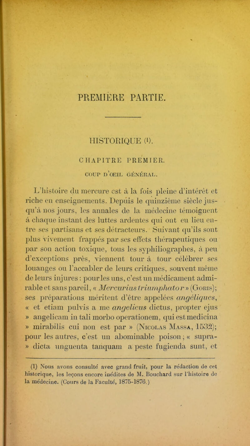 PREMIERE PARTIE. HISTORIQUE (i). CHAPITRE PREMIER. COUP d'oeil général. L'histoire du mercure est à la fois pleine d'intérêt et riche en enseignements. Depuis le quinzième siècle jus- qu'à nos jours, les annales de la médecine témoignent à chaque instant des luttes ardentes qui ont eu lieu en- tre ses partisans et ses détracteurs. Suivant qu'ils sont ])lus vivement frappés par ses effets thérapeutiques ou par son action toxique, tous les syphiliographes, à peu d'exceptions près, viennent tour à tour célébrer ses louanges ou l'accabler de leurs critiques, souvent même de leurs injures : pour les uns, c'est un médicament admi- rable et sans pareil, « Mcrcurias triumphato r » (Goms); ses préi^arations méritent d'être appelées angèliques^ (( et etiam pulvis a me angellciis dictus, propter ejus » angelicam in tali mor]30 operationem, qui estmedicina » mirabilis cui non est par » (Nicolas Massa, 15oâ); pour les autres, c'est un abominable poison ; « supra- » dicta unguenta tanquam a peste fugienda sunt, et (1) Nous avons consulté avec grand fruit, pour la rédaction de cet historique, les leçons encore inédites de M. Bouchard sur l'histoire de la médecine. (Cours de la Faculté, 1875-1876.)