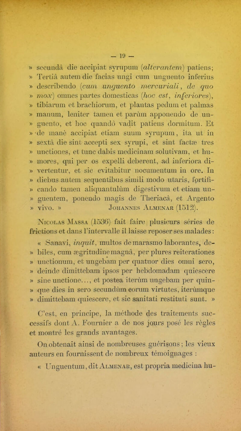 » secundâ die accipiat syrnpum [alterantcm) patiens; » Tertiâ autem die facias uimi cum unciieiito inrerius » describendo {ciwi uiKjuento mercuriali, do qiio » mox) omnes partes domesticas [hoc est, inferiorus), )) tibiarum et bracliiorum, et plantas pedum et palmas » manum, leniter tamea et parùm appoueiido de un- » guento, et hoc quando vadit patiens dormitum. Et » -de manè accipiat etiam suum syrupum, ita ut in » sextâ die sint accepti sex syrupi, et sint lactœ très » unctiones, et tune dabis medicinam solutivam, et hu- » mores, qui per os expelli deberent, ad inferiora di- » vertentur, et sic evitabitur nocumentuni in ore. In » diebus antem sequentibus simili modo utaris, l'ortifi- » cando tamen aliquantulùm digestivum et etiam un- » guentem, ponendo magis de Theriacâ, et Argento » vivo. » JoHANNES Almenar (1512). Nicolas ^Massa (1536) fait faire plusieurs séries de frictions et dans l'intervalle il laisse reposer ses malades : « vSanavi, inquit, multos de marasmo laborantes, de- » biles, cum œgritudinemagna, per plures reiterationes » unctionum, et ungebam per quatuor dies omni sero, » deinde dimittebam ipsos per hebdomadam quiescere » sine unctione..., et postea iterùm ungebam per quin- » que dies in sero secundùm eorum virtutes, iterùmque » dimittebam (piiescere, et sic sanitati restituti sunt. » C'est, en principe, la méthode des traitements suc- cessifs dont A. Fournier a de nos jours posé les règles et montré les grands avantages. On obtenait ainsi de nombreuses guérîsons ; les vieux auteurs en fournissent de nombreux témoignages : « Unguentum, dit Almenar, est propria medicina hu-