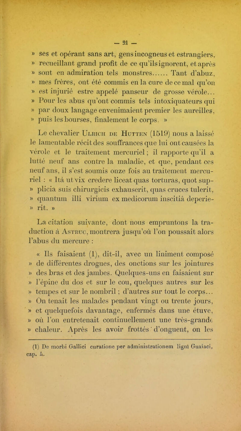 » ses et opérant sans art, gensincogneuset estrangiers, » recueillant grand profit de ce qu'ils ignorent, et après » sont en admiration tels monstres Tant d'abuz, » mes frères, ont été commis en la cure de ce mal qu'on » est injurié estre appelé panseur de grosse vérole... » Pour les abus qu'ont commis tels intoxiquateurs qui » par doux langage envenimaient premier les aureilles, » puis les bourses, finalement le corps. » Le chevalier Ulrich de Hutten (1519) nous a laissé le lamentable récit des souffrances que lui ont causées la vérole et le traitement mercuriel ; il rapporte qu'il a lutté neuf ans contre la maladie, et que, pendant ces neuf ans, il s'est soumis onze fois au traitement mercu- riel : (( Ità ut vix credere liceat quas torturas, quot sup- » plicia suis chirurgicis exhauserit, quas cruces tulerit, » quantum illi virium ex medicorum inscitiâ deperie- » rit. » La citation suivante, dont nous empruntons la tra- duction à AsTRuc, montrera jusqu'où l'on poussait alors l'abus du mercure : « Ils faisaient (1), dit-il, avec un liniment composé » de différentes drogues, des onctions sur les jointures » des bras et des jambes. Quelques-uns en faisaient sur » l'épine du dos et sur le cou, quelques autres sur les » tempes et sur le nombril ; d'autres sur tout le corps... » On tenait les malades pendant vingt ou trente jours, » et quelquefois davantage, enfermés dans une étuve, » où l'on entretenait continuellement une très-grande » chaleur. Après les avoir frottés  d'onguent, on les (1) De morbi Gallici curatione per administrationem Hgni Guaiaci, cap. h.